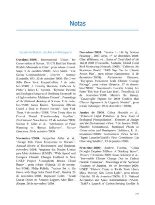 207
Estado do Mundo: Um Ano em Retrospecto
Outubro/2008. International Union for
Conservation of Nature, “IUCN Red List Reveals
World’s Mammals in Crisis”, press release (Gland,
Suíça: 6 de outubro/2008); Peter Smith, “The
Green Commandment”, Courier - Journal
(Louisville, KY), 22 de outubro/2008; The Green
Bible (New York: HarperCollins, 7 de outu-
bro/2008); J. Timothy Wootton, Catherine A.
Pfister e James D. Forester, “Dynamic Patterns
and Ecological Impacts of Declining Ocean pH in
a High-resolution Multiyear Dataset”, Proceedings
of the National Academy of Sciences, 8 de outu-
bro/2008; James Kanter, “Indonesia Officials
Unveil a Deal to Protect Forests”, New York
Times, 9 de outubro/2008; “New Treaty Aims to
Protect Shared Transboundary Aquifers”,
Environment News Service, 23 de outubro/2008;
Nathan P. Gillet et al., “Attribution of Polar
Warming to Human Influence”, Nature
Geoscience, 30 de outubro/2008.
Novembro/2008. Jacqueline Alder et al.,
“Forage Fish: From Ecosystems to Markets”,
Annual Review of Environment and Resources,
novembro/2008; Programa das Nações Unidas
para Meio Ambiente (UNEP), “Wide Spread and
Complex Climatic Changes Outlined in New
UNEP Project Atmospheric Brown Cloud
Report”, press release (Nairóbi: 13 de novem-
bro/2008); Philip Pullella, “Vatican Set to Go
Green with Huge Solar Panel Roof”, Reuters, 25
de novembro/2008; Raymond Colitt, “Brazil
Cracks Down on Amazon Loggers After Riot”,
Reuters, 28 de novembro/2008.
Dezembro/2008. “Venice Is Hit by Serious
Flooding”, BBC News, 1º de dezembro/2008;
Clive Wilkinson, ed., Status of Coral Reefs of the
World 2008 (Townsville, Australia: Global Coral
Reef Monitoring Network, 2008); “California Air
Resources Board, “ARB Says Yes to Climate
Action Plan”, press release (Sacramento: 11 de
dezembro/2008); Parlamento Europeu,
“European Parliament Seals Climate Change
Package”, press release (Bruxelas: 17 de dezem-
bro/2008); “Greenland’s Glaciers Losing Ice
Faster This Year Than Last Year”, TerraDaily, 23
de dezembro/2008; Munich Re Group,
“Catastrophe Figures for 2008 Confirm that
Climate Agreement Is Urgently Needed”, press
release (Munique: 29 de dezembro/ 2008).
Janeiro de 2009. Gábor Horváth et al.,
“Polarized Light Pollution: A New Kind of
Ecological Photopollution”, Frontiers in Ecology
and the Environment, eView, 7 de Janeiro/2009;
Plantlife International, Medicinal Plants in
Conservation and Development (Salisbury, U. K.:
novembro/2008); Environment News Service,
“Japan LaunchesWorld’s First Greenhouse Gas
Observing Satellite”, 23 de janeiro/2009.
Fevereiro/2009. Andrew Torchia, “China
Drought Deprives Millions of Drinking Water”,
Reuters, 7 fevereiro/2009; Susan Solomon et al.,
“Irreversible Climate Change Due to Carbon
Dioxide Emissions”, Proceedings of the National
Academy of Sciences, 10 de fevereiro/2009;
UNEP, “Historic Treaty to Tackle Toxic Heavy
Metal Mercury Gets Green Light”, press release
(Nairóbi: 20 de fevereiro/2009); U.S. National
Aeronautics and Space Administration (NASA),
“NASA’s Launch of Carbon-Seeking Satellite Is
Notas
notas_e2 6/22/10 15:13 Page 207
 