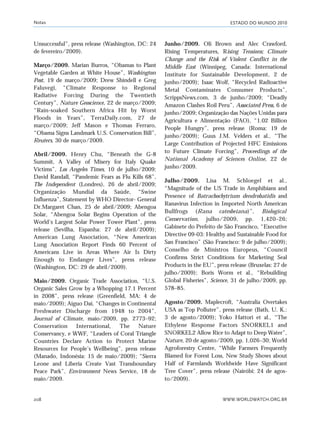 ESTADO DO MUNDO 2010
WWW.WORLDWATCH.ORG.BR208
Unsuccessful”, press release (Washington, DC: 24
de fevereiro/2009).
Março/2009. Marian Burros, “Obamas to Plant
Vegetable Garden at White House”, Washington
Post, 19 de março/2009; Drew Shindell e Greg
Faluvegi, “Climate Response to Regional
Radiative Forcing During the Twentieth
Century”, Nature Geoscience, 22 de março/2009;
“Rain-soaked Southern Africa Hit by Worst
Floods in Years”, TerraDaily.com, 27 de
março/2009; Jeff Mason e Thomas Ferraro,
“Obama Signs Landmark U.S. Conservation Bill”,
Reuters, 30 de março/2009.
Abril/2009. Henry Chu, “Beneath the G-8
Summit, A Valley of Misery for Italy Quake
Victims”, Los Angeles Times, 10 de julho/2009;
David Randall, “Pandemic Fears as Flu Kills 68”,
The Independent (Londres), 26 de abril/2009;
Organização Mundial da Saúde, “Swine
Influenza”, Statement by WHO Director- General
Dr.Margaret Chan, 25 de abril/2009; Abengoa
Solar, “Abengoa Solar Begins Operation of the
World’s Largest Solar Power Tower Plant”, press
release (Sevilha, Espanha: 27 de abril/2009);
American Lung Association, “New American
Lung Association Report Finds 60 Percent of
Americans Live in Areas Where Air Is Dirty
Enough to Endanger Lives”, press release
(Washington, DC: 29 de abril/2009).
Maio/2009. Organic Trade Association, “U.S.
Organic Sales Grow by a Whopping 17.1 Percent
in 2008”, press release (Greenfield, MA: 4 de
maio/2009); Aiguo Dai, “Changes in Continental
Freshwater Discharge from 1948 to 2004”,
Journal of Climate, maio/2009, pp. 2773–92;
Conservation International, The Nature
Conservancy, e WWF, “Leaders of Coral Triangle
Countries Declare Action to Protect Marine
Resources for People’s Wellbeing”, press release
(Manado, Indonésia: 15 de maio/2009); “Sierra
Leone and Liberia Create Vast Transboundary
Peace Park”, Environment News Service, 18 de
maio/2009.
Junho/2009. Oli Brown and Alec Crawford,
Rising Temperatures, Rising Tensions; Climate
Change and the Risk of Violent Conflict in the
Middle East (Winnipeg, Canada: International
Institute for Sustainable Development, 2 de
junho/2009); Isaac Wolf, “Recycled Radioactive
Metal Contaminates Consumer Products”,
ScrippsNews.com, 3 de junho/2009; “Deadly
Amazon Clashes Roil Peru”, Associated Press, 6 de
junho/2009; Organização das Nações Unidas para
Agricultura e Alimentação (FAO), “1.02 Billion
People Hungry”, press release (Roma: 19 de
junho/2009); Guus J.M. Velders et al., “The
Large Contribution of Projected HFC Emissions
to Future Climate Forcing”, Proceedings of the
National Academy of Sciences Online, 22 de
junho/2009.
Julho/2009. Lisa M. Schloegel et al.,
“Magnitude of the US Trade in Amphibians and
Presence of Batrachochytrium dendrobatidis and
Ranavirus Infection in Imported North American
Bullfrogs (Rana catesbeiana)”, Biological
Conservation, julho/2009, pp. 1,420–26;
Gabinete do Prefeito de São Francisco, “Executive
Directive 09-03: Healthy and Sustainable Food for
San Francisco” (São Francisco: 9 de julho/2009);
Conselho de Ministros Europeus, “Council
Confirms Strict Conditions for Marketing Seal
Products in the EU”, press release (Bruxelas: 27 de
julho/2009); Boris Worm et al., “Rebuilding
Global Fisheries”, Science, 31 de julho/2009, pp.
578–85.
Agosto/2009. Maplecroft, “Australia Overtakes
USA as Top Polluter”, press release (Bath, U. K.:
3 de agosto/2009); Yoko Hattori et al., “The
Ethylene Response Factors SNORKEL1 and
SNORKEL2 Allow Rice to Adapt to Deep Water”,
Nature, 20 de agosto/2009, pp. 1,026–30; World
Agroforestry Centre, “While Farmers Frequently
Blamed for Forest Loss, New Study Shows about
Half of Farmlands Worldwide Have Significant
Tree Cover”, press release (Nairóbi: 24 de agos-
to/2009).
Notas
notas_e2 6/22/10 15:13 Page 208
 