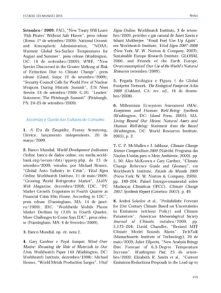 ESTADO DO MUNDO 2010 Notas
209
Setembro/ 2009. FAO, “New Treaty Will Leave
‘Fish Pirates’ Without Safe Haven”, press release
(Roma: 1º de setembro/2009); National Oceanic
and Atmospheric Administration, “NOAA:
Warmest Global Sea-Surface Temperatures for
August and Summer”, press release (Washington,
DC: 16 de sertembro/2009); WWF, “New
Species Discovered in the Greater Mekong at Risk
of Extinction Due to Climate Change”, press
release (Gland, Suíça: 22 de setembro/2009);
“Security Council Calls for World Free of Nuclear
Weapons During Historic Summit”, UN News
Service, 24 de setembro/2009; G-20, “Leaders’
Statement: The Pittsburgh Summit” (Pittsburgh,
PA: 24–25 de setembro/2009).
Ascensão e Queda das Culturas de Consumo
1. A Era da Estupidez, Franny Armstrong,
Diretor, lançamento independente, 20 de
março/2009.
2. Banco Mundial, World Development Indicators
Online, banco de dados online, em media.world-
bank.org/secure/data/qquery.php, de 23 de
setembro/2009; veículos, por Michael Renner,
“Global Auto Industry in Crisis”, Vital Signs
Online, Worldwatch Institute, 21 de maio/2009;
“Growing World Refrigerator Market”, JARN
Web Magazine, dezembro/2008; IDC, “PC
Market Growth Evaporates in Fourth Quarter as
Financial Crisis Hits Home, According to IDC”,
press release (Framingham, MA: 14 de janei-
ro/2009); IDC, “Worldwide Mobile Phone
Market Declines by 12.6% in Fourth Quarter,
More Challenges to Come Says IDC”, press relea-
se (Framingham, MA: 4 de fevereiro/2009).
3. Banco Mundial, op. cit. nota 2.
4. Gary Gardner e Payal Sampat, Mind Over
Matter: Recasting the Role of Materials in Our
Lives, Worldwatch Paper 144 (Washington, DC:
Worldwatch Institute, dezembro/1998); Michael
Renner, “World Metals Production Surges”, Vital
Signs Online, Worldwatch Institute, 3 de setem-
bro/2009; petróleo e gás natural de Janet Sawin e
Ishani Mukherjee, “Fossil Fuel Use Up Again”,
em Worldwatch Institute, Vital Signs 2007–2008
(New York: W. W. Norton & Company, 2007);
Sustainable Europe Research Institute, GLOBAL
2000, and Friends of the Earth Europe,
Overconsumption? Our Use of the World’s Natural
Resources (setembro/2009).
5. Pegada Ecológica e Figura 1 do Global
Footprint Network, The Ecological Footprint Atlas
2008 (Oakland, CA: rev. ed., 16 de dezem-
bro/2008).
6. Millennium Ecosystem Assessment (MA),
Ecosystems and Human Well-Being: Synthesis
(Washington, DC: Island Press, 2005); MA,
Living Beyond Our Means: Natural Assets and
Human Well-being: Statement from the Board
(Washington, DC: World Resources Institute,
2005), p. 2.
7. C. P. McMullen e J. Jabbour, Climate Change
Science Compendium 2009 (Nairóbi: Programa das
Nações Unidas para o Meio Ambiente, 2009), pp.
5, 30; Alice McKeown e Gary Gardner, “Climate
Change Reference Guide and Glossary”, em
Worldwatch Institute, Estado do Mundo 2009
(Nova York: W. W. Norton & Company, 2009),
pp. 189–204; Painel Intergovernamental sobre
Mudanças Climáticas (IPCC), Climate Change
2007: Synthesis Report (Genebra: 2007), p. 49.
8. Andrei Sokolov et al., “Probabilistic Forecast
for 21st Century Climate Based on Uncertainties
in Emissions (without Policy) and Climate
Parameters”, American Meteorological Society
Journal of Climate, outubro/2009, pp.
5,175–204; David Chandler, “Revised MIT
Climate Model Sounds Alarm”, TechTalk
(Massachusetts Institute of Technology), 20 de
maio/2009; Juliet Eilperin, “New Analysis Brings
Dire Forecast of 6.3-Degree Temperature
Increase”, Washington Post, 25 de setem-
bro/2009; Elizabeth R. Sawin et al., “Current
Emissions Reductions Proposals in the Lead-up to
notas_e2 6/22/10 15:13 Page 209
 