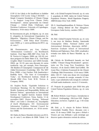 ESTADO DO MUNDO 2010
WWW.WORLDWATCH.ORG.BR210
COP-15 Are Likely to Be Insufficient to Stabilize
Atmospheric CO2 Levels: Using C-ROADS — a
Simple Computer Simulation of Climate Change
— to Support Long-Term Climate Policy
Development”, minuta apresentada em Climate
Change — Global Risks, Challenges, and
Decisions Conference, University of Copenhagen,
Dinamarca, 10 de março/2009.
9. Derretimento de gelo, de Eilperin, op. cit. nota
8; refugiados da International Organization for
Migration, “Migration, Climate Change, and the
Environment”, IOM Policy Brief (Genebra:
maio/2009), p. 1; outros problemas do IPCC, op.
cit. nota 7.
10. Desmatamento, por Gary Gardner,
“Deforestation Continues”, em Worldwatch
Institute, Vital Signs 2006–2007 (New York: W.
W. Norton & Company, 2006), pp. 102–03; resí-
duos perigosos de Elaine Baker et al., Vital Waste
Graphics (Basel Convention and GRID-Arendal,
2004), pp. 34–35; para uma discussão de outras
tendências, veja, por exemplo, Peter Dauvergne,
The Shadows of Consumption: Consequences for the
Global Environment (Cambridge, MA: The MIT
Press, 2008), e Gary Gardner, Erik Assadourian e
Radhika Sarin, “The State of Consumption
Today”, em Worldwatch Institute, Estado do
Mundo 2004 (New York: W.W. Norton &
Company, 2004).
11. Stephen Pacala, “Equitable Solutions to
Greenhouse Warming: On the Distribution of
Wealth, Emissions and Responsibility Within and
Between Nations”, apresentação no International
Institute for Applied Systems Analysis Global
Development Conference, Viena, Áustria, 15 de
novembro/2007; Horace Herring, “Rebound
Effect”, em Cutler J. Cleveland, ed., Encyclopedia
of Earth (Washington, DC: Environmental
Information Coalition, National Council for
Science and the Environment, rev. 18 de novem-
bro/2008).
12. Dados do Banco Mundial referentes aos EUA,
op. cit. nota 2, em dólares de 2008. Tabela 1 de
ibid., e do Global Footprint Network, op. cit. nota
5; população de 2009, dados da United Nations
Population Division, World Population Prospects,
2008 Revision (New York: 2009).
13. G. Ananthapadmanabhan, K. Srinivas e Vinuta
Gopal, Hiding Behind the Poor (Bangalore:
Greenpeace India Society, outubro/2007).
14. Ibid.
15. Ibid.; Global Footprint Network, op. cit. nota
5; um terço de Matthew Bentley, Sustainable
Consumption: Ethics, National Indices and
International Relations, dissertação dePhD ,
American Graduate School of International
Relations and Diplomacy, Paris, 2003, atualizada e
revisada com dados do Banco Mundial, op. cit.
nota 2.
16. Cálculo do Worldwatch baseado em Saul
Griffith, “Climate Change Recalculated”, apresen-
tação em The Long Now Foundation, São
Francisco, 16 de Janeiro/2009; Saul Griffith, The
Game Plan: A Solution Framework for the Climate
Challenge, Slide Presentation, 13 de março/2008,
slides 140–47. Cada uma dessas três tecnologias
geraria 4 terawatts de energia, somando 12 tera-
watts, o que substituiria toda energia de combustí-
vel fóssil usada atualmente, exceto 2–3 terawatts.
17. Projeção da população para 2050 feita pela
United Nations Population Division, op. cit. nota
12.
18. Robert Welsch e Luis Vivanco, Introduction to
Cultural Anthropology (McGraw-Hill Higher
Education, em breve), Capítulo 2, pp. 1–65 versão
preliminar.
19. Ibid., p. 9, citação de Robert Welsch,
Universidade Franklin Pierce, discussão com o
autor, 25 de março/2009. Sou grato a Welsch e
Vivanco por essa definição e pela estratégia que
descreve quatro elementos centrais da cultura.
Notas
notas_e2 6/22/10 15:13 Page 210
 