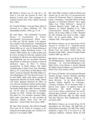 ESTADO DO MUNDO 2010 Notas
211
20. Welsch e Vivanco, op. cit. nota 18, p. 10;
Gerrit J. van Enk and Lourens de Vries, The
Korowai of Irian Jaya: Their Language in Its
Cultural Context (New York: Oxford University
Press, 1997).
21. Donella Meadows, Leverage Points: Places to
Intervene in a System (Hartland, VT: The
Sustainability Institute, 1999), pp. 17–19.
22. Paul Ekins, “The Sustainable Consumer
Society: A Contradiction in Terms?”
International Environmental Affairs, outo-
no/1991, pp. 243–58. Quadro 1 do seguinte:
Gary Gardner e Erik Assadourian, “Rethinking the
Good Life”, em Worldwatch Institute, Estado do
Mundo 2004, op. cit. nota 10; Daniel Kahneman,
Apresentação, Gallup Well-Being Forum, 2 de
outubro/2009 (observe que o efeito positivo para
de crescer em faixas de renda alta, enquanto níveis
de satisfação de vida têm uma relação logarítmica,
isso significando que são necessários aumentos
exponenciais na renda para aumentar as notas de
satisfação); Japan, de Peter N. Stearns,
Consumerism in World History: The Global
Transformation of Desire (New York: Routledge,
2001), p. 97; United States, de Rich Morin e Paul
Taylor, Luxury or Necessity? The Public Makes a U-
Turn (Washington, DC: Pew Research Center, 23
de abril/2009); dados sobre óbitos extraídos da
Organização Mundial da Saúde (OMS), Disease
and Injury Regional Estimates for 2004, em
www.who.int/healthinfo/global_burden_disea-
se/estimates_regional/en/index.html, e da OMS,
The World Health Report 2001 (Genebra: 2001),
pp. 144–49; dados de sobrepeso e obesidade
extraídos da OMS, “Obesity and Overweight”,
Fact Sheet No. 311 (Genebra: setembro/2006);
dados sobre expectativa de vida extraídos de
“Moderate Obesity Takes Years Off Life
Expectancy”, Science Daily, 20 de março/2009.
23. Alan Thein Durning, How Much Is Enough?
(New York: W. W. Norton & Company), p. 22;
traduções de translate.google.com, conforme con-
sulta em 1º de outubro/2009.
24. Leslie White conforme citada em Welsch and
Vivanco, op. cit. nota 18, p. 15; unconscious from
Gráinne M. Fitzsimons, Tanya L. Chartrand, and
Gavan J. Fitzsimons, “Automatic Effects of Brand
Exposure on Motivated Behavior: How Apple
Makes You ‘Think Different’”, Journal of
Consumer Research, junho/ 2008, pp. 21–35;
Pokémon, de Andrew Balmford et al., “Why
Conservationists Should Heed Pokémon”,
Science, 29 de março/2002, p. 2,367; “Branded
for Life? Pitching Fast Food to Kids”, Today,
NBC, 18 de agosto/2006; “Food Fight”,
Dateline, NBC, 18 de agosto/2006.
25. Welsch e Vivanco, op. cit. nota 18, pp. 18–20;
Terrence P. O’Toole et al., “Nutrition Services
and Foods and Beverages Available at School:
Results from the School Health Policy and
Programs Study 2006”, Journal of School Health,
outubro/2007, pp. 500–21.
26. Welsch e Vivanco, op. cit. nota 18, pp. 20–21;
The Wedding Report, “Market Summary: Average
Spending”, em www.theweddingreport.com;
Mark Harris, Grave Matters: A Journey Through
the Modern Funeral Industry to a Natural Way of
Burial (New York: Scribner, 2007).
27. Gastos, de Deloitte, Savvy Consumers Demand
Seasonal Savings: Annual Christmas Spending
Survey 2008 (Ireland: Deloitte, 2008), p. 11;
Justin McCurry, “In the Bleak Midwinter,
Japanese Regain Appetite for Christmas”,
Guardian (London), 24 de dezembro/2007; 2
percent from “Japan”, na Agência Central de
Inteligência, The World Factbook, em
www.cia.gov/library/publications/the-world-
factbook/geos/ja.html#, atualizado em 14 de
julho/2009; Reverendo Billy em What Would
Jesus Buy? Director, Rob VanAlkemade, 16 de
novembro/2007.
28. Welsch e Vivanco, op. cit. nota 18, pp. 16–18;
materialismo, de Tim Kasser, The High Price of
Materialism (Cambridge: The MIT Press, 2003);
estudantes e Figura 2 de J. H. Pryor et al., The
American Freshman: National Norms for Fall
notas_e2 6/22/10 15:13 Page 211
 