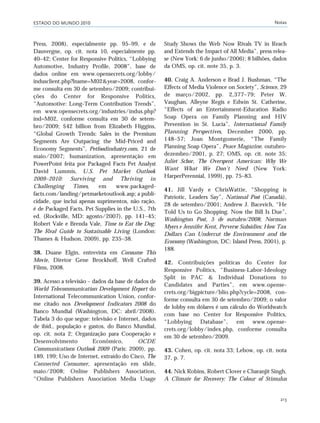 ESTADO DO MUNDO 2010 Notas
213
Press, 2008), especialmente pp. 95–99, e de
Dauvergne, op. cit. nota 10, especialmente pp.
40–42; Center for Responsive Politics, “Lobbying
Automotive, Industry Profile, 2008”, base de
dados online em www.opensecrets.org/lobby/
indusclient.php?lname=M02&year=2008, confor-
me consulta em 30 de setembro/2009; contribui-
ções do Center for Responsive Politics,
“Automotive: Long-Term Contribution Trends”,
em www.opensecrets.org/industries/indus.php?
ind=M02, conforme consulta em 30 de setem-
bro/2009; $42 billion from Elizabeth Higgins,
“Global Growth Trends: Sales in the Premium
Segments Are Outpacing the Mid-Priced and
Economy Segments”, Petfoodindustry.com, 21 de
maio/2007; humanization, apresentação em
PowerPoint feita por Packaged Facts Pet Analyst
David Lummis, U.S. Pet Market Outlook
2009–2010: Surviving and Thriving in
Challenging Times, em www.packaged-
facts.com/landing/petmarketoutlook.asp; a publi-
cidade, que inclui apenas suprimentos, não ração,
é de Packaged Facts, Pet Supplies in the U.S., 7th
ed. (Rockville, MD: agosto/2007), pp. 141–45;
Robert Vale e Brenda Vale, Time to Eat the Dog:
The Real Guide to Sustainable Living (London:
Thames & Hudson, 2009), pp. 235–38.
38. Duane Elgin, entrevista em Consume This
Movie, Diretor Gene Brockhoff, Well Crafted
Films, 2008.
39. Acesso a televisão – dados da base de dados de
World Telecommunication Development Report do
International Telecommunication Union, confor-
me citado nos Development Indicators 2008 do
Banco Mundial (Washington, DC: abril/2008).
Tabela 3 do que segue: televisão e Internet, dados
de ibid., população e gastos, do Banco Mundial,
op. cit. nota 2; Organização para Cooperação e
Desenvolvimento Econômico, OCDE
Communications Outlook 2009 (Paris: 2009), pp.
189, 199; Uso de Internet, extraído do Cisco, The
Connected Consumer, apresentação em slide,
maio/2008; Online Publishers Association,
“Online Publishers Association Media Usage
Study Shows the Web Now Rivals TV in Reach
and Extends the Impact of All Media”, press relea-
se (New York: 6 de junho/2006); 8 bilhões, dados
da OMS, op. cit. note 35, p. 3.
40. Craig A. Anderson e Brad J. Bushman, “The
Effects of Media Violence on Society”, Science, 29
de março/2002, pp. 2,377–79; Peter W.
Vaughan, Alleyne Regis e Edwin St. Catherine,
“Effects of an Entertainment-Education Radio
Soap Opera on Family Planning and HIV
Prevention in St. Lucia”, International Family
Planning Perspectives, December 2000, pp.
148–57; Joan Montgomerie, “The Family
Planning Soap Opera”, Peace Magazine, outubro-
dezembro/2001, p. 27; OMS, op. cit. note 35;
Juliet Schor, The Overspent American: Why We
Want What We Don’t Need (New York:
HarperPerennial, 1999), pp. 75–83.
41. Jill Vardy e ChrisWattie, “Shopping is
Patriotic, Leaders Say”, National Post (Canadá),
28 de setembro/2001; Andrew J. Bacevich, “He
Told Us to Go Shopping. Now the Bill Is Due”,
Washington Post, 5 de outubro/2008; Norman
Myers e Jennifer Kent, Perverse Subsidies: How Tax
Dollars Can Undercut the Environment and the
Economy (Washington, DC: Island Press, 2001), p.
188.
42. Contribuições políticas do Center for
Responsive Politics, “Business-Labor-Ideology
Split in PAC & Individual Donations to
Candidates and Parties”, em www.opense-
crets.org/bigpicture/blio.php?cycle=2008, con-
forme consulta em 30 de setembro/2009; o valor
de lobby em dólares é um cálculo do Worldwatch
com base no Center for Responsive Politics,
“Lobbying Database”, em www.opense-
crets.org/lobby/index.php, conforme consulta
em 30 de setembro/2009.
43. Cohen, op. cit. nota 33; Lebow, op. cit. nota
37, p. 7.
44. Nick Robins, Robert Clover e Charanjit Singh,
A Climate for Recovery: The Colour of Stimulus
notas_e2 6/22/10 15:13 Page 213
 