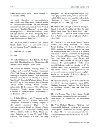ESTADO DO MUNDO 2010
WWW.WORLDWATCH.ORG.BR214
Goes Green (London: HSBC Global Research, 25
de fevereiro/2009).
45. Inside Education, em www.insideeduca-
tion.ca/index.html; Materiais da Division 2 incluin-
do “The Petroleum Poster Kit”, em www.insideedu-
cation.ca/class/div2.html, e Alberta Forest Products
Association, “Teaching Materials”, em www.alber-
taforestproducts.ca/resources/teaching _mate-
rials.aspx; Channel One News, “Frequently Asked
Questions”, atualizado em 10 de junho/2009, em
www.channelone.com/about/faq/.
46. Citação de Berry da entrevista com Caroline
Webb, 2006, vídeo em www.earth-commu-
nity.org/images/BerryIV_Subtitles.mov.
47. Meadows, op. cit. nota 21.
48. Ibid.
49. Richard Wilkinson e Kate Pickett, The Spirit
Level: Why More Equal Societies Almost Always Do
Better (London: Penguin Group, 2009).
50. Robert D. Putnam, Bowling Alone: The
Collapse and Revival of American Community
(New York: Simon & Schuster, 2000); Andrew
Plantinga e Stephanie Bernell, “The Association
Between Urban Sprawl and Obesity: Is It a Two-
Way Street?” Journal of Regional Science, dezem-
bro/2007, pp. 857–79; Oregon State University,
“Study Links Obesity, Urban Sprawl”,
ScienceDaily, 10 de setembro/2005; Ohio State
University, “Study Shows Urban Sprawl
Continues to Gobble Up Land”, ScienceDaily, 24
de dezembro/2007.
51. S. Kahn Ribeiro et al., “Transport and Its
Infrastructure”, em IPCC, Climate Change 2007:
Mitigation. Contribution of Working Group III to
the Fourth Assessment Report of the
Intergovernmental Panel on Climate Change
(Cambridge, U. K.: Cambridge University Press,
2007); acidentes, dados da OMS, Disease and
Injury Estimates, op. cit. nota 22; Hasselt de Roz
Paterson, “Free Transport in Action”, Free Public
Transport, em www.freepublictransport.org/
index.php?option=com_content&view=arti-
cle&id=5&Itemid=5; Cees van Goeverden et al.,
“Subsidies in Public Transport”, European
Transport, no. 32 (2006), pp. 5–25.
52. William McDonough e Michael Braungart,
Cradle to Cradle: Remaking the Way We Make
Things (New York: North Point Press, 2002);
Charles Moore, “Captain Charles Moore on the
Seas of Plastic”, TED Talk, Long Beach, CA, feve-
reiro/2009.
53. Quadro 2 do que segue: James Davison
Hunter, “To Change theWorld”, The Trinity
Forum Briefing, vol. 3, no. 2 (McLean, VA:
2002); para uma discussão sobre o poder das redes
de relacionamentos, veja Nicholas A. Christakis
and James H. Fowler, Connected: The Surprising
Power of Our Social Networks and How They Shape
Our Lives (New York: Little, Brown and
Company, 2009); mostras de The Age of Stupid
extraídas de ageofstupid.net; 10:10 from
www.1010uk.org, conforme consulta em 1º de
outubro/2009; Creel Commission, “Interview
with James Lovelock”, 8 de agosto/2005, em
www.creelcommission.com/interviews.php?-
a c t i o n = s h o w & i d = 3 & t i t l e = J a m e s +
Lovelock&date=08-08-2005.
54. “Schools Stepping Up for Active Travel with
Feet First”, Environz Magazine, março/2009;
Elisabeth Rosenthal, “Students Give Up Wheels
for Their Own Two Feet”, New York Times, 26 de
março/2009.
55. Veja Johanna Mair e Kate Ganly, “Social
Entrepreneurs: Innovating Toward Sustainability”,
nesta edição; “B Corporations”, em www.bcorp
oration.net.
56. Veja Michael Maniates, “Editing Out
Unsustainable Behavior”, nesta edição; Asamblea
Constituyente, Constitución del Ecuador, capíutlo
7, artigo 71, em www.asambleaconstituyen-
te.gov.ec/documentos/constitucion_de_bolsil-
lo.pdf, p. 52.
Notas
notas_e2 6/22/10 15:13 Page 214
 