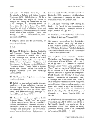 ESTADO DO MUNDO 2010
WWW.WORLDWATCH.ORG.BR216
University, 1998–2003); Bron Taylor, ed.,
Encyclopedia of Religion and Nature (London:
Continuum, 2008); Willis Jenkins, ed., The Spirit
of Sustainability, um projeto do Forum on
Religion and Ecology da Universidade de Yale
(Great Barrington, MA: Berkshire, breve); The
Green Bible (New York: Harper One, 2008);
Journal for the Study of Religion, Nature and
Culture, em www.religionandnature.com/journal;
World- views: Global Religions, Culture, and
Ecology, em www.brill.nl/m_catalo-
gue_sub6_id9007.htm.
8. Religion, Science and the Environment, em
www.rsesymposia.org.
9. Ibid.
10. Susan M. Darlington, “Practical Spirituality
and Community Forests: Monks, Ritual, and
Radical Conservatism in Thailand”, Anna L. Tsing
e Paul Greenough, eds., Nature in the Global
South (Durham, NC: Duke University Press,
2003); Susan Darlington, “Buddhism and
Development: The Ecology Monks of Thailand”,
Christopher Queen, Charles Prebish, e Damien
Keown, eds., Action Dharma: New Studies in
Engaged Buddhism (New York: Routledge
Curzon, 2003).
11. The Regeneration Project, em www.therege-
nerationproject.org.
12. Bahá’í, em www.barli.org/training-program-
mes.html#45; Grupos apalachiano - extraído de
Renewal Project, Renewal (filme documentário),
em renewalproject.net; Sarah McFarland Taylor,
Green Sisters: A Spiritual Ecology (Cambridge, MA:
Harvard University Press, 2007).
13. Tabela 5 baseada no seguinte: Bahá’í
Reference Library, “World Peace”, em referen-
ce.bahai.org/en/t/bic/SB/sb-13.html#fr5;
Budismo, confucionismo, taoísmo e hinduísmo –
extraído do Center for a New American Dream,
“Religion and Spirituality”, em www.affluen-
za.org/cnad/religion.html; Cristianismo e
Judaísmo em The New Jerusalem Bible (New York:
Doubleday, 1990); Islamismo – extraído de Islam
Set, “Environmental Protection in Islam”, em
www.islamset.com/env/section4.html.
14. Carl Sagan, “Preserving and Cherishing the
Earth — An Appeal for Joint Commitment in
Science and Religion”, American Journal of
Physics, julho de 1990, pp. 615–17.
15. Bento XVI, Caritas in Veritate, carta encícli-
ca (Cidade do Vaticano: Vaticano, 2009).
16. Natureza corresponde ao livro da Criação –
extraído de “Benedict XVI’s Very Own Shade of
Green”, National Catholic Reporter, 31 de julho
de 2009; Larry B. Stammer, “Interfaith Campaign
Targets Issue of Environmental ‘Sin’”, Los Angeles
Times, 29 de novembro 1997.
17. Stephanie Kaza, “Western Buddhist
Motivations for Vegetarianism”, Worldviews:
Environment, Culture, Religion, vol. 9, no. 3
(2005), pp. 385–411; 3% - extraído de Vegetarian
Resource Group, “How Many Vegetarians are
There?” www.vrg.org/press/2009poll.htm, con-
forme consulta em 9 de setembro de 2009.
Quadro 3 baseado no seguinte: Richard Sylvan e
David Bennett, The Greening of Ethics: From
Human Chauvinism to Deep-Green Theory
(Cambridge, MA: White Horse Press, 1994), p.
26; a distinção da ética fundamentada no egoísmo
racional humano foi apresentada pela primeira vez
por Richard Routley (e depois por Sylvan) em “Is
There a Need for a New, an Environmental
Ethic?” Proceedings of the XII World Congress of
Philosophy, No. 1 (Varna, Bulgaria: 1973), pp.
205–10.
18. International Interfaith Investment Group, em
www.3ignet.org; US$ 24 trilhões é um cálculo do
Worldwatch baseado em dados do Social
Investment Forum, 2007 Report on Socially
Responsible Investing Trends in the United States
(Washington, DC: 2007); 11% - ibid.
Notas
notas_e2 6/22/10 15:13 Page 216
 