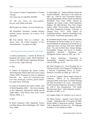 ESTADO DO MUNDO 2010
WWW.WORLDWATCH.ORG.BR218
The Council of Islamic Organizations of Greater
Chicago, em
www.ciogc.org/Go.aspx?link=7654949.
17. Dia sem Carro, em www.worldcar-
free.net/wcfd/2008/wcfd.html.
18. Recupere seu Tempo, em www.timeday.org.
19. RositaWorl, Presidente, Sealaska Heritage
Institute, Juneau, discussão com a autora, 13 de
abril 2006.
20. Peter Sawtell, “Once in a Lifetime”, Eco-
Justice Notes: The E-Mail Newsletter of Eco-
JusticeMinistries, 7 de agosto de 2009.
Vida Reprodutiva Ambientalmente Sustentável
1. Dados populacionais – extraído da Divisão de
População das Nações Unidas, World Population
Prospects: The 2008 Revision Population Database,
em esa.un.org/ unpp/index.asp.
2. Ibid.
3. Divisão de População das Nações Unidas,
World Population Policies 2007 (New York: United
Nations, 2007); Programas de Ação de Adaptação
Nacional, em unfccc.int/cooperation_sup-
port/least_developed_countries_portal/submit-
ted_napas/items/4585.php.
4. Fundo de População das Nações Unidas, State
of World Population 2004 — The Cairo Consensus
at Ten: Population, Reproductive Health and the
Global Effort to End Poverty (New York: United
Nations, 2004), p. 5.
5. Ibid.
6. Robert Engelman, More: Population, Nature,
and What Women Want (Washington, DC: Island
Press, 2008).
7. Gilda Sedgh et al., “Induced Abortion: Rates and
Trends Worldwide”, The Lancet, 13 de outubro de
2007, pp. 1.338–45; Alan Guttmacher Institute,
Sharing Responsibility: Women, Society and Abortion
Worldwide (New York: 1999); Divisão de
População das Nações Unidas, World Population
Prospects: The 2004 Revision (New York: United
Nations, 2005); Henri Leridon, Human Fertility:
The Basic Components (Chicago: University of
Chicago Press, 1977); todos citados em
Guttmacher Institute, “Abortion: Worldwide Levels
and Trends”, PowerPoint presentation, 2007.
8. Fertilidade humana média – extraído da Divisão
de População das Nações Unidas, op. cit. nota 1; a
atual fertitilidade de substituição do mundo foi cal-
culada pelo autor com base nesta fonte; Malcolm
Potts, “Sex and the Birth Rate: Human Biology,
Demographic Change, and Access to Fertility-
Regulation Methods”, Population and
Development Review, março de 1997, pp. 1–39.
9. Robert Engelman, “Population &
Sustainability”, Scientific American Earth 3.0,
verão de 2009, pp. 22–29.
10. Anita Chandra et al., “Does Watching Sex on
Television Predict Teen Pregnancy? Findings from
a National Longitudinal Survey of Youth”,
Pediatrics, novembro de 2008, pp. 1.047–54.
11. Peter W. Vaughan, Alleyne Regis e Edwin St.
Catherine, “Effects of an Entertainment-
Education Radio Soap Opera on Family Planning
and HIV Prevention in St. Lucia”, International
Family Planning Perspectives, dezembro de 2000,
pp. 148–57; Joan Montgomerie, “The Family
Planning Soap Opera”, Peace Magazine, outubro -
dezembro de 2001, p. 27.
12. Vaughan, Regis, e St. Catherine, op. cit. nota 11.
13. Blaine Harden, “Japanese Voters Eager for
Change”, Washington Post, 27 de agosto de 2009;
Bonnie Malkin (e agências de notícias), “Russians
Told to Skip Work and Have Sex”, The Telegraph
(Londres), 12 de setembro de 2007.
Notas
notas_e2 6/22/10 15:13 Page 218
 