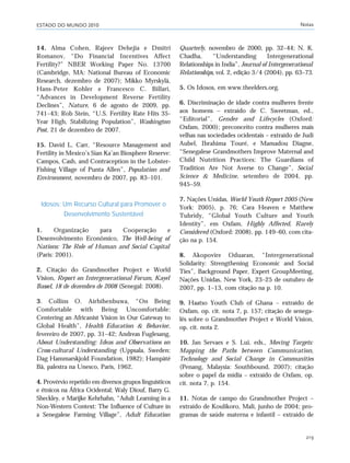 ESTADO DO MUNDO 2010 Notas
219
14. Alma Cohen, Rajeev Dehejia e Dmitri
Romanov, “Do Financial Incentives Affect
Fertility?” NBER Working Paper No. 13700
(Cambridge, MA: National Bureau of Economic
Research, dezembro de 2007); Mikko Myrskylä,
Hans-Peter Kohler e Francesco C. Billari,
“Advances in Development Reverse Fertility
Declines”, Nature, 6 de agosto de 2009, pp.
741–43; Rob Stein, “U.S. Fertility Rate Hits 35-
Year High, Stabilizing Population”, Washington
Post, 21 de dezembro de 2007.
15. David L. Carr, “Resource Management and
Fertility in Mexico’s Sian Ka’an Biosphere Reserve:
Campos, Cash, and Contraception in the Lobster-
Fishing Village of Punta Allen”, Population and
Environment, novembro de 2007, pp. 83–101.
Idosos: Um Recurso Cultural para Promover o
Desenvolvimento Sustentável
1. Organização para Cooperação e
Desenvolvimento Econômico, The Well-being of
Nations: The Role of Human and Social Capital
(Paris: 2001).
2. Citação do Grandmother Project e World
Vision, Report on Intergenerational Forum, Kayel
Bassel, 18 de dezembro de 2008 (Senegal: 2008).
3. Collins O. Airhihenbuwa, “On Being
Comfortable with Being Uncomfortable:
Centering an Africanist Vision in Our Gateway to
Global Health”, Health Education & Behavior,
fevereiro de 2007, pp. 31–42; Andreas Fuglesang,
About Understanding: Ideas and Observations on
Cross-cultural Understanding (Uppsala, Sweden:
Dag Hammarskjold Foundation, 1982); Hampâté
Bâ, palestra na Unesco, Paris, 1962.
4. Provérvio repetido em diversos grupos linguísticos
e étnicos na África Ocidental; Waly Diouf, Barry G.
Sheckley, e Marijke Kehrhahn, “Adult Learning in a
Non-Western Context: The Influence of Culture in
a Senegalese Farming Village”, Adult Education
Quarterly, novembro de 2000, pp. 32–44; N. K.
Chadha, “Understanding Intergenerational
Relationships in India”, Journal of Intergenerational
Relationships, vol. 2, edição 3/4 (2004), pp. 63–73.
5. Os Idosos, em www.theelders.org.
6. Discriminação de idade contra mulheres frente
aos homens – extraído de C. Sweetman, ed.,
“Editorial”, Gender and Lifecycles (Oxford:
Oxfam, 2000); preconceito contra mulheres mais
velhas nas sociedades ocidentais – extraído de Judi
Aubel, Ibrahima Touré, e Mamadou Diagne,
“Senegalese Grandmothers Improve Maternal and
Child Nutrition Practices: The Guardians of
Tradition Are Not Averse to Change”, Social
Science & Medicine, setembro de 2004, pp.
945–59.
7. Nações Unidas, World Youth Report 2005 (New
York: 2005), p. 76; Cara Heaven e Matthew
Tubridy, “Global Youth Culture and Youth
Identity”, em Oxfam, Highly Affected, Rarely
Considered (Oxford: 2008), pp. 149–60, com cita-
ção na p. 154.
8. Akopovire Oduaran, “Intergenerational
Solidarity: Strengthening Economic and Social
Ties”, Background Paper, Expert GroupMeeting,
Nações Unidas, New York, 23–25 de outubro de
2007, pp. 1–13, com citação na p. 10.
9. Haatso Youth Club of Ghana – extraído de
Oxfam, op. cit. nota 7, p. 157; citação de senega-
lês sobre o Grandmother Project e World Vision,
op. cit. nota 2.
10. Jan Servaes e S. Lui, eds., Moving Targets:
Mapping the Paths between Communication,
Technology and Social Change in Communities
(Penang, Malaysia: Southbound, 2007); citação
sobre o papel da mídia – extraído de Oxfam, op.
cit. nota 7, p. 154.
11. Notas de campo do Grandmother Project –
extraído de Koulikoro, Mali, junho de 2004; pro-
gramas de saúde materna e infantil – extraído de
notas_e2 6/22/10 15:13 Page 219
 