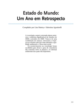 XXV
A cronologia a seguir contempla alguns anún-
cios e relatórios significativos de outubro de
2008 a setembro de 2009. Trata-se de uma
combinação de avanços, retrocessos e trope-
ços no mundo todo que estão afetando a qua-
lidade ambiental e o bem-estar social.
Os acontecimentos na cronologia foram
escolhidos para elevar o grau de consciência
das conexões entre as pessoas e os sistemas
ambientais dos quais elas dependem.
Estado do Mundo:
Um Ano em Retrospecto
Compilado por Lisa Mastny e Valentina Agostinelli
VIIXXI_mundo_Be2 6/22/10 15:47 Page XXV
 