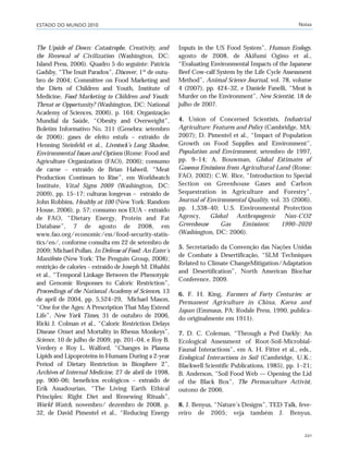 ESTADO DO MUNDO 2010 Notas
221
The Upside of Down: Catastrophe, Creativity, and
the Renewal of Civilization (Washington, DC:
Island Press, 2006). Quadro 5 do seguinte: Patricia
Gadsby, “The Inuit Paradox”, Discover, 1º de outu-
bro de 2004; Committee on Food Marketing and
the Diets of Children and Youth, Institute of
Medicine, Food Marketing to Children and Youth:
Threat or Opportunity? (Washington, DC: National
Academy of Sciences, 2006), p. 164; Organização
Mundial da Saúde, “Obesity and Overweight”,
Boletim Informativo No. 311 (Genebra: setembro
de 2006); gases de efeito estufa – extraído de
Henning Steinfeld et al., Livestock’s Long Shadow,
Environmental Issues and Options (Rome: Food and
Agriculture Organization (FAO), 2006); consumo
de carne – extraído de Brian Halweil, “Meat
Production Continues to Rise”, em Worldwatch
Institute, Vital Signs 2009 (Washington, DC:
2009), pp. 15–17; culturas longevas – extraído de
John Robbins, Healthy at 100 (New York: Random
House, 2006), p. 57; consumo nos EUA – extraído
de FAO, “Dietary Energy, Protein and Fat
Database”, 7 de agosto de 2008, em
www.fao.org/economic/ess/food-security-statis-
tics/en/, conforme consulta em 22 de setembro de
2009; Michael Pollan, In Defense of Food: An Eater’s
Manifesto (New York: The Penguin Group, 2008);
restrição de calories – extraído de Joseph M. Dhahbi
et al., “Temporal Linkage Between the Phenotypic
and Genomic Responses to Caloric Restriction”,
Proceedings of the National Academy of Sciences, 13
de april de 2004, pp. 5,524–29, Michael Mason,
“One for the Ages: A Prescription That May Extend
Life”, New York Times, 31 de outubro de 2006,
Ricki J. Colman et al., “Caloric Restriction Delays
Disease Onset and Mortality in Rhesus Monkeys”,
Science, 10 de julho de 2009, pp. 201–04, e Roy B.
Verdery e Roy L. Walford, “Changes in Plasma
Lipids and Lipoproteins in Humans During a 2-year
Period of Dietary Restriction in Biosphere 2”,
Archives of Internal Medicine, 27 de abril de 1998,
pp. 900–06; benefícios ecológicos – extraído de
Erik Assadourian, “The Living Earth Ethical
Principles: Right Diet and Renewing Rituals”,
World Watch, novembro/ dezembro de 2008, p.
32, de David Pimentel et al., “Reducing Energy
Inputs in the US Food System”, Human Ecology,
agosto de 2008, de Akifumi Ogino et al.,
“Evaluating Environmental Impacts of the Japanese
Beef Cow-calf System by the Life Cycle Assessment
Method”, Animal Science Journal, vol. 78, volume
4 (2007), pp. 424–32, e Daniele Fanelli, “Meat is
Murder on the Environment”, New Scientist, 18 de
julho de 2007.
4. Union of Concerned Scientists, Industrial
Agriculture: Features and Policy (Cambridge, MA:
2007); D. Pimentel et al., “Impact of Population
Growth on Food Supplies and Environment”,
Population and Environment, setembro de 1997,
pp. 9–14; A. Bouwman, Global Estimates of
Gaseous Emissions from Agricultural Land (Rome:
FAO, 2002); C.W. Rice, “Introduction to Special
Section on Greenhouse Gases and Carbon
Sequestration in Agriculture and Forestry”,
Journal of Environmental Quality, vol. 35 (2006),
pp. 1,338–40; U.S. Environmental Protection
Agency, Global Anthropogenic Non-CO2
Greenhouse Gas Emissions: 1990–2020
(Washington, DC: 2006).
5. Secretariado da Convenção das Nações Unidas
de Combate à Desertificação, “SLM Techniques
Related to Climate ChangeMitigation/Adaptation
and Desertification”, North American Biochar
Conference, 2009.
6. F. H. King, Farmers of Forty Centuries: or
Permanent Agriculture in China, Korea and
Japan (Emmaus, PA: Rodale Press, 1990, publica-
do originalmente em 1911).
7. D. C. Coleman, “Through a Ped Darkly: An
Ecological Assessment of Root-Soil-Microbial-
Faunal Interactions”, em A. H. Fitter et al., eds.,
Ecological Interactions in Soil (Cambridge, U.K.:
Blackwell Scientific Publications, 1985), pp. 1–21;
B. Anderson, “Soil Food Web — Opening the Lid
of the Black Box”, The Permaculture Activist,
outono de 2006.
8. J. Benyus, “Nature’s Designs”, TED Talk, feve-
reiro de 2005; veja também J. Benyus,
notas_e2 6/22/10 15:13 Page 221
 