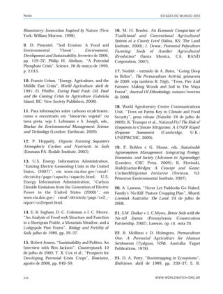 ESTADO DO MUNDO 2010
WWW.WORLDWATCH.ORG.BR222
Biomimicry: Innovation Inspired by Nature (New
York: William Morrow, 1998).
9. D. Pimentel, “Soil Erosion: A Food and
Environmental Threat”, Environment,
Development and Sustainability, fevereiro de 2006,
pp. 119–37; Philip H. Abelson, “A Potential
Phosphate Crisis”, Science, 26 de março de 1999,
p. 2.015.
10. Francis Urban, “Energy, Agriculture, and the
Middle East Crisis”, World Agriculture, abril de
1991; D. Pfeiffer, Eating Fossil Fuels: Oil, Food
and the Coming Crisis in Agriculture (Gabriola
Island, BC: New Society Publishers, 2006).
11. Para informações sobre carbono recalcitrante,
como o encontrado em “biocarvão vegetal” ou
terra preta, veja J. Lehmann e S. Joseph, eds.,
Biochar for Environmental Management: Science
and Technology (London: Earthscan, 2009).
12. P. Hepperly, Organic Farming Sequesters
Atmospheric Carbon and Nutrients in Soils
(Emmaus PA: Rodale Institute, 2003).
13. U.S. Energy Information Administration,
“Existing Electric Generating Units in the United
States, (2007)”, em www.eia.doe.gov/cneaf/
electricity/page/capacity/capacity.html; U.S.
Energy Information Administration, “Carbon
Dioxide Emissions from the Generation of Electric
Power in the United States (2000)”, em
www.eia.doe.gov/ cneaf/electricity/page/co2_-
report/co2report.html.
14. E. R. Ingham, D. C. Coleman, e J. C. Moore,
“An Analysis of Food-web Structure and Function
in a Shortgrass Prairie, a Mountain Meadow, and a
Lodgepole Pine Forest”, Biology and Fertility of
Soils, julho de 1989, pp. 29–37.
15. Robert Jensen, “Sustainability and Politics: An
Interview with Wes Jackson”, Counterpunch, 10
de julho de 2003; T. X. Cox et al., “Prospects for
Developing Perennial Grain Crops”, Bioscience,
agosto de 2006, pp. 649–59.
16. M. H. Bender, An Economic Comparison of
Traditional and Conventional Agricultural
Systems at a County Level (Salina, KS: The Land
Institute, 2000); J. Dewar, Perennial Polyculture
Farming: Seeds of Another Agricultural
Revolution? (Santa Monica, CA: RAND
Corporation, 2007).
17. Nesbitt – extraído de A. Bates, “Going Deep
in Belize”, The Permaculture Activist, primavera
de 2009; veja também R. Nigh, “Trees, Fire And
Farmers: Making Woods and Soil in The Maya
Forest”, Journal Of Ethnobiology, outuno/inverno
de 2008.
18. World Agroforestry Centre Communications
Unit, “Trees on Farms Key to Climate and Food
Security”, press release (Nairobi: 24 de julho de
2009); K. Trumper et al., Natural Fix? The Role of
Ecosystems in Climate Mitigation: A UNEP Rapid
Response Assessment (Cambridge, U.K.:
UNEPWCMC, 2009).
19. P. Bohlen e G. House, eds. Sustainable
Agroecosystem Management: Integrating Ecology,
Economics, and Society (Advances in Agroecology)
(Londres: CRC Press, 2009); R. Hotinski,
StabilizationWedges: A Concept and Game;
CarbonMitigation Initiative (Trenton, NJ:
Princeton Environmental Institute, 2007).
20. A. Lawson, “Never Let Paddocks Go Naked:
Family’s ‘No Kill’ Pasture Cropping Plan”, Meat&
Livestock Australia: The Land, 24 de julho de
2008.
21. S.W. Duiker e J. C.Myers, Better Soils with the
No-till System (Pennsylvania Conservation
Partnership, 2002); Lawson, op. cit. nota 20.
22. B. Mollison e D. Holmgren, Permaculture
One: A Perennial Agriculture for Human
Settlements (Tyalgum, NSW, Austrália: Tagari
Publications, 1978).
23. D. A. Perry, “Bootstrapping in Ecosystems”,
BioScience, abril de 1989, pp. 230–37; S. R.
Notas
notas_e2 6/22/10 15:13 Page 222
 