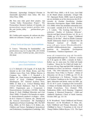 ESTADO DO MUNDO 2010 Notas
223
Gliessman, Agroecology: Ecological Processes in
Sustainable Agriculture (Ann Arbor, MI: Ann
Arbor Press, 1998).
24. Para uma visão geral deste projeto, veja
“Jordan Valley Permaculture Project”, The
Permaculture Research Institute of Australia, em
permaculture.org.au/project_profiles/mid-
dle_east/jordan_valley _permaculture_pro-
ject.htm.
25. Créditos pelo sequestro de carbono são abor-
dados em Lehmann e Joseph, op. cit. nota 11.
A Nova Tarefa da Educação: Sustentabilidade
1. Unesco, “Educating for Sustainability”, em
portal.unesco.org/en/ev.php-URL_ID=1216&
URL_DO=DO_TOPIC&URL_SECTION=
201.html.
Educação Infantil para Transformar Culturas
para a Sustentabilidade
1. A. N .Meltzoff, A. M. Gopnik, e P. K. Kuhl, The
Scientist in the Crib: Minds, Brains, and How
Children Learn (New York: William Morrow &
Company, Inc., 1999); J. P. Shonkoff e D.
Phillips, eds., From Neurons to Neighborhoods: The
Science of Early Childhood Development
(Washington, DC: National Academy Press,
2000); D. Baily et al., Critical Thinking About
Critical Periods (Baltimore: Paul H. Brooks,
2001); Organização para a Cooperação e
Desenvolvimento Econômico (OCDE), Starting
Strong II: Early Childhood Education and Care
(Paris: 2006). O Quadro 6 foi baseado no seguin-
te: desenvolvimento saudável e ecológico - extraí-
do de S. Clayton e S. Opotow, eds., Identity and
the Natural Environment: The Psychological
Significance of Nature (Cambridge, MA: The MIT
Press, 2003), de P.H. Kahn e S. R. Kellert, eds.,
Children and Nature: Psychological, Sociocultural,
and Evolutionary Investigations (Cambridge, MA:
The MIT Press, 2002), e de R. Louv, Last Child
in the Woods (edição atualizada). (Chapel Hill,
NC: Algonquin Books, 2008); taxas de participa-
ção em atividades ao ar livre dos jovens dos EUA –
extraído de Outdoor Foundation, Outdoor
Recreation Participation Report 2008 (Boulder,
CO: 2008); efeitos das atividades sedentárias noci-
vos à saúde - extraído de R. R. Pate, J. R. O’Neill
e F. Lobelo, “The Evolving Definition of ‘-
sedentary’: Studies of Sedentary Behavior”,
Exercise and Sport Sciences Reviews, vol. 36, no. 4
(2008), pp. 173–78, e de C. Torgan, “Childhood
Obesity on the Rise”, Word on Health: Consumer
Health Information Based on Research from the
National Institute of Health, em
w w w . n i h . g o v / n e w s / W o r d o n H e a l t h /
jun2002/childhoodobesity.htm; experiências
positivas da Sustainable Development
Commission, “Outdoor Experiences”, em
w w w . s d - c o m m i s s i o n . o r g . u k / b r e a k t h -
rough.php?breakthrough=22, conforme consulta
em 6 de agosto de 2009, e extraído de Kahn e
Kellert, op. cit. nesta nota; No Child Left Inside
Coalition, “About the No Child Left Inside Act”,
em www.cbf.org/Page.aspx?pid=948; tradições de
atividades ao ar livre e na natureza – extraído de L.
Cook, “The 1944 Education Act and Outdoor
Education: From Policy to Practice”, History of
Education, vol. 28, no. 2 (1999), pp. 157–72, de
B. Humberstone e K. Pedersen, “Gender, Class
and Outdoor Traditions in the UK and Norway”,
Sport, Education and Society, março de 2001, pp.
23–33, de P. Lynch, Camping in the Curriculum:
A History of Outdoor Education in New Zealand
Schools (Canterbury, New Zealand: PML
Publications, 2006), e de R. Ramsing, “Organized
Camping: A Historical Perspective”, Child and
Adolescent Psychiatric Clinics of North America,
October 2007, pp. 751–54.
2. M. Woodhead, “Early Childhood and Primary
Education”, em M. Woodhead e P. Moss, eds.,
Early Childhood and Primary Education. Early
Childhood in Focus 2: Transitions in the Lives of
Young Children (Milton Keynes, U.K.: The Open
notas_e2 6/22/10 15:13 Page 223
 