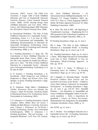 ESTADO DO MUNDO 2010
WWW.WORLDWATCH.ORG.BR224
University, 2007); Unicef, The Child Care
Transition. A League Table of Early Childhood
Education and Care in Economically Advanced
Countries (Florence: Unicef Innicenti Research
Centre, 2008); OCDE Starting Strong: Early
Childhood Education and Care (Paris: 2001);
Unesco, EFA Monitoring Report 2009. Education
For All (Oxford: Oxford University Press, 2008).
3. International Workshop, “The Role of Early
Childhood Education for a Sustainable Society”,
Gothenburg, Suécia, 2 a 4 de maio de 2007;
Centre for Environment and Sustainability, The
Gothenburg Recommendations on Education for
Sustainable Development (Gothenburg, Suécia:
Chalmers University of Technology and University
of Gothenburg, 2008), p. 28.
4. I. Pramling Samuelsson e Y. Kaga, eds., The
Contribution of Early Childhood Education to
Sustainable Society (Paris: Unesco, 2008); a lista
dos 7Rs é uma expansão do modelo dos 4Rs pro-
posto em L. Katz, “The Role of Early Childhood
Education for a Sustainable Society”, elaborado
para o International Workshop, Gothenburg, 2 a 4
de maio de 2007.
5. D. Sommer, I. Pramling Samuelsson, e K.
Hundheide, Child Perspectives and Children’s
Perspectives in Theory and Practice (New York:
Springer, in press); Pramling Samuelsson e Kaga,
op. cit. nota 4.
6. E. Johansson, Etiska Möten i Förskolebarns
Världar (Encontros Éticos nos Mundos das
Crianças e Idade Pré-Escolar), Göteborg Studies
in Educational Sciences 251 (Gothenburg, Suécia:
Universidade de Gothenburg, 2007).
7. E. Johansson e I. Pramling Samuelsson, Lek och
Läroplan. Möten Mellan Barn och Lärare I
Förskola och Skola (Brincar e Currículos. Encontros
entre Crianças e Professores na Pré-Escola e
Escola) (Gothenburg, Sweden: Acta Universitatis
Gothoburgensis, 2006); E. Johansson e I.
Pramling Samuelsson, “Play and Learning — An
Integrated Wholeness”, in R. New e M. Cochran,
eds., Early Childhood Education — An
International Early Childhood Encyclopedia, Vol. 4
(Westport, CT: Praeger Publishers, 2007), pp.
1270–73; L. Katz e S. Chard, Engaging Children’s
Minds: The Project Approach (Norwood, NJ: Ablex
Publishing Corporation, 1989).
8. A. Wals, The End of ESD…The Beginning of
Transformative Learning — Emphasizing the E in
ESD, presented at the Gothenburg Consultation on
Sustainability in Higher Education, 2006, p. 45.
9. Pramling Samuelsson e Kaga, op. cit. nota 4.
10. Y. Kaga, “The Role of Early Childhood
Education in a Sustainable World”, in Pramling
Samuelsson e Kaga, op. cit. nota 4, pp. 9–18.
11. Pramling Samuelsson e Kaga, op. cit. nota 4;
J. Davis, “What Might Education for Sustainability
Look Like in Early Childhood? A Case for
Participatory, Whole-of-Settings Approach”, in
ibid., pp. 18–25.
12. O. Fujii e C. Izumi, “A Silkworm is a
Fascinating Insect for Children”, in Pramling
Samuelsson e Kaga, op. cit. nota 4, pp. 87–93.
13. I. Engdahl e E. Ärlemalm-Hagsér, “Swedish
Preschool Children Show Interest and Are
Involved in the Future of the World — Children’s
Voices Must Influence Education for Sustainable
Development”, in Pramling Samuelsson e Kaga,
op. cit. nota 4, pp. 116–22; SOU, Jämställd
Förskola — Om Betydelsen av Jämställdhet och
Genus i Förskolans Pedagogiska Arbetet (Uma Pré-
escola Igualitária — Sobre a Importância da
Igualdade e Gênero da Prática Pré-escolar),
Slutbetänkande från delegationen för jämställdhet
i förskolan (Stockholm: Fritzes, 2006), p. 75.
14. OCDE, op. cit. nota 1.
15. T. Herbert, “Eco-intelligent Education for a
Sustainable Future Life”, in Pramling, Samuelsson
e Kaga, op. cit. nota 4, pp. 63–67.
Notas
notas_e2 6/22/10 15:13 Page 224
 