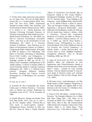 ESTADO DO MUNDO 2010 Notas
225
O Comercialismo na Vida das Crianças
1. Trechos deste artigo apareceram pela primeira
vez em Susan Linn, The Case for Make Believe:
Saving Play in a Commercialized World (New
York: The New Press, 2006); Organização
Mundial da Saúde (OMS), Diet, Nutrition, and
the Prevention of Chronic Diseases (Geneva: 2003);
A. E. Becker et al., “Eating Behaviors and
Attitudes Following Prolonged Exposure to
Television Among Ethnic Fijian Adolescent Girls”,
British Journal of Psychiatry, vol. 180 (2002), pp.
509–14; American Psychological Association
(APA), Task Force on the Sexualization of Girls
(Washington, DC: 2007), p. 3; American
Academy of Pediatrics, “Joint Statement on the
Impact of Entertainment Violence on Children”,
Congressional Public Health Summit, 26 de julho
de 2000; M. Buijzen e P.M. Valkenburg, “The
Effects of Television Advertising on Materialism,
Parent–Child Conflict, and Unhappiness: A
Review of Research”, Applied Developmental
Psychology, setembro de 2003, pp. 437–56; U.S.
Federal Trade Commission, Self-Regulation in the
Alcohol Industry: A Review of Industry Efforts to
Avoid Promoting Alcohol to Underage Consumers
(Washington, DC: 1999), p. 4; National Cancer
Institute, Changing Adolescent Smoking
Prevalence, Smoking and Tobacco Control
Monograph No. 14 (Washington, DC: novembro
de 2001).
2. Linn, op. cit. nota 1.
3. Escritório do Alto Comissariado das Nações
Unidas para os Direitos Humanos, “Convenção
sobre os Direitos das Crianças: Deliberação da
Assembleia Geral 44/25”, 20 de novembro de
1989.
4. Donald Winnicott, Playing and Reality (New
York: Basic Books, 1971); Linn, op. cit. nota 1,
pp. 85–153; Angeline Lillard, “Pretend Play as
Twin Earth: A Social-cognitive Analysis”,
Developmental Review, dezembro de 2001, pp.
495–531; Susan M. Burns e Charles Brainerd,
“Effects of Constructive and Dramatic Play on
Perspective Taking in Very Young Children”,
Developmental Psychology, setembro de 1979, pp.
512–21; Dorothy Singer, “Team Building in the
Classroom”, Early Childhood Today, abril de 2002,
pp. 37–41; Shirley R.Wyver e Susan H. Spence,
“Play and Divergent Problem Solving: Evidence
Supporting a Reciprocal Relationship”, Early
Education and Development, outubro de 1999, pp.
419–44; Sandra Russ, Andrew L. Robins, e Beth
A. Christiano, “Pretend Play: Longitudinal
Prediction of Creativity and Affect in Fantasy in
Children”, Creativity Research Journal, vol. 12,
no. 2 (1999), pp. 129–39; Elena Bodrova e
Deborah Leong, “Self-Regulation as a Key to
School Readiness: How Early Childhood Teachers
Can Promote this Critical Competency”, in
Martha Zaslow e Ivelisse Martinez-Beck, eds.,
Critical Issues in Early Childhood Professional
Development (Baltimore: Paul H. Brookes
Publishing, 2006), pp. 203–24.
5. Jogos de faz-de-conta nos EUA por Sandra
Hofferth, dados não publicados de dois
Suplementos sobre Desenvolvimento Infantil ao
Michigan Panel Study of Income Dynamics, 2006;
Japão e França - extraído do Lego Learning
Institute, Time for Playful Learning? A Cross-cul-
tural Study of Parental Values and Attitudes
Toward Children’s Time for Play (Slough, Berks,
U.K.: 2002).
6. Jill Casner-Lotto e Linda Barrington, Are They
Really Ready to Work? Employers’ Perspectives on
the Basic Knowledge and Applied Skills of New
Entrants to the 21st Century U.S. Workforce (New
York: Conference Board, 2006).
7. Valor de US$ 100 milhões - extraído de Bruce
Horovitz, “Six Strategies Marketers Use to Make
Kids Want Things Bad”, USA Today, 22 de
novembro de 2006; US$ 17 bilhões - extraído de
Juliet Schor, Born to Buy: The Commercialized
Child and the New Consumer Culture (New York:
Scribner, 2004), p. 21; Roisin Burke, “Food
Giants Serve Up a 1.2bn Dish to Children”, The
notas_e2 6/22/10 15:13 Page 225
 