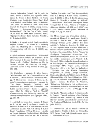 ESTADO DO MUNDO 2010
WWW.WORLDWATCH.ORG.BR226
Sunday Independent (Ireland), 14 de junho de
2009. Tabela 7 extraída das seguintes fontes:
James T. Areddy e Peter Sanders, “In China
Children Learn English the Disney Way”, Wall
Street Journal, 20 de abril de 2009; Eric Bellman,
“McDonald’s to Expand in India”, Wall Street
Journal, 30 de junho de 2009; Anurag Sharma,
“Cartoons — Animators Look at Licensing,
Business Deals”, The Press Trust of India Limited,
10 de maio de 2009; MTV Networks, Africa,
“Sponge Bob Square Pants Surfs into Namibia”,
24 de junho de 2009.
8. Becker et al., op. cit. nota 1; Israel - extraído de
Daphne Lemish, “The School as a Wrestling
Arena: The Modelling of a Television Series”,
Communication, vol. 22, no. 4 (1997), pp.
395–418.
9. Sam Schechner e Joseoph Pereira, “Hasbro and
Discovery Form Children’s TV Network”, Wall
Street Journal, 2 de maio de 2009; Dorothy G.
Singer et al., “Children’s Pastimes and Play in
Sixteen Nations: Is Free-Play Declining?”
American Journal of Play, inverno de 2009, pp.
283–312.
10. Capitalismo - extraído de Allen Kanner,
“Globalization and the Commercialization of
Childhood”, Tikkun, setembro/outubro de 2005,
pp. 49–51; depressão - extraída de Schor, op. cit.
nota 7; comportamento sustentável - extraído de
Tim Kasser, “Frugality, Generosity, and
Materialism in Children and Adolescents”, em
Kristin Anderson Moore e Laura H. Lippman,
eds., What Do Children Need to Flourish?
Conceptualizing and Measuring Indicators of
Positive Development (New York: Springer, 2005),
pp. 357–74.
11. Atividade no tempo livre – extraído de Singer
et al., op. cit. nota 9; 40 horas - extraído de
Donald F. Roberts et al., Kids & Media @ the New
Millennium (Menlo Park, CA: Henry J. Kaiser
Family Foundation, 1999), p. 78; bebês - extraído
de Victoria Rideout e Elizabeth Hamel, The Media
Family: Electronic Media in the Lives of Infants,
Toddlers, Preschoolers, and Their Parents (Menlo
Park, CA: Henry J. Kaiser Family Foundation,
maio de 2006), p. 18, e de Fred J. Zimmerman,
Dmitri A. Christakis e Andrew N. Meltzoff,
“Television and DVD/Video Viewing in Children
Younger than 2 Years”, Archives of Pediatric &
Adolescent Medicine, vol. 161, no. 5 (2007), pp.
473–79; Vietnã e outros países - extraídos de
Singer et al., op. cit. nota 9.
12. Menos tempo em brincadeiras criativas –
extraído de Elizabeth A. Vandewater, David S.
Bickham, e June H. Lee, “Time Well Spent?
Relating Television Use to Children’s Free-Time
Activities”, Pediatrics, fevereiro de 2006, pp.
181–91; algumas mídias com tela incentivam o
brincar - extraído de Dorothy G. Singer e Jerome
L. Singer, The House of Make-Believe: Play and the
Developing Imagination (Cambridge, MA:
Harvard University Press, 1990), pp. 177–98; lei-
tura e rádio - extraídos de M. M. Vibbert e L. K.
Meringoff, Children’s Production and Application
of Story Imagery: A Cross-medium Investigation
(Cambridge, MA: Project Zero, Harvard
University, 1981), e de Patti M. Valkenberg,
“Television and the Child’s Developing
Imagination”, in Dorothy G. Singer e Jerome L.
Singer, eds., Handbook of Children and the Media
(Thousand Oaks, CA: Sage Publications, 2001),
pp. 121–34; benefícios de alguns tipos de aprendi-
zagem - extraído de Daniel R. Anderson,
“Educational Television Is Not an Oxymoron”,
Annals of the American Academy of Political and
Social Science, vol. 557, no. 1 (1998), pp. 24–38.
13. Quadro 7 baseado em Lucie K. Ozanne e Julie
L. Ozanne, “Parental Mediation of the Market’s
Influence on their Children: Toy Libraries as Safe
Havens”, trabalho apresentado na Conferência de
The Academy of Marketing, Leeds, U.K., 7 a 9 de
julho de 2009.
14. Estimativa de US$ 6,2 bilhões - extraída de
Anita Frazier, Analista do Setor de Brinquedos,
NPD Group, Nova York, discussão com a autora,
11 de setembro de 2009.
Notas
notas_e2 6/22/10 15:13 Page 226
 