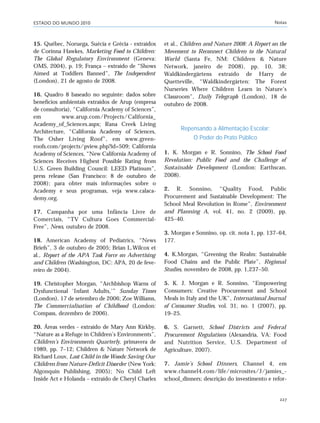ESTADO DO MUNDO 2010 Notas
227
15. Québec, Noruega, Suécia e Grécia - extraídos
de Corinna Hawkes, Marketing Food to Children:
The Global Regulatory Environment (Geneva:
OMS, 2004), p. 19; França – extraído de “Shows
Aimed at Toddlers Banned”, The Independent
(London), 21 de agosto de 2008.
16. Quadro 8 baseado no seguinte: dados sobre
benefícios ambientais extraídos de Arup (empresa
de consultoria), “California Academy of Sciences”,
em www.arup.com/Projects/California_
Academy_of_Sciences.aspx; Rana Creek Living
Architecture, “California Academy of Sciences,
The Osher Living Roof”, em www.green-
roofs.com/projects/pview.php?id=509; California
Academy of Sciences, “New California Academy of
Sciences Receives Highest Possible Rating from
U.S. Green Building Council: LEED Platinum”,
press release (San Francisco: 8 de outubro de
2008); para obter mais informações sobre o
Academy e seus programas, veja www.calaca-
demy.org.
17. Campanha por uma Infância Livre de
Comerciais, “TV Cultura Goes Commercial-
Free”, News, outubro de 2008.
18. American Academy of Pediatrics, “News
Briefs”, 3 de outubro de 2005; Brian L.Wilcox et
al., Report of the APA Task Force on Advertising
and Children (Washington, DC: APA, 20 de feve-
reiro de 2004).
19. Christopher Morgan, “Archbishop Warns of
Dysfunctional ‘Infant Adults,’” Sunday Times
(London), 17 de setembro de 2006; Zoe Williams,
The Commercialisation of Childhood (London:
Compass, dezembro de 2006).
20. Áreas verdes - extraído de Mary Ann Kirkby,
“Nature as a Refuge in Children’s Environments”,
Children’s Environments Quarterly, primavera de
1989, pp. 7–12; Children & Nature Network de
Richard Louv, Last Child in the Woods: Saving Our
Children from Nature-Deficit Disorder (New York:
Algonquin Publishing, 2005); No Child Left
Inside Act e Holanda – extraído de Cheryl Charles
et al., Children and Nature 2008: A Report on the
Movement to Reconnect Children to the Natural
World (Santa Fe, NM: Children & Nature
Network, janeiro de 2008), pp. 10, 38;
Waldkindergärtens extraído de Harry de
Quetteville, “Waldkindergärten: The Forest
Nurseries Where Children Learn in Nature’s
Classroom”, Daily Telegraph (London), 18 de
outubro de 2008.
Repensando a Alimentação Escolar:
O Poder do Prato Público
1. K. Morgan e R. Sonnino, The School Food
Revolution: Public Food and the Challenge of
Sustainable Development (London: Earthscan,
2008).
2. R. Sonnino, “Quality Food, Public
Procurement and Sustainable Development: The
School Meal Revolution in Rome”, Environment
and Planning A, vol. 41, no. 2 (2009), pp.
425–40.
3. Morgan e Sonnino, op. cit. nota 1, pp. 137–64,
177.
4. K.Morgan, “Greening the Realm: Sustainable
Food Chains and the Public Plate”, Regional
Studies, novembro de 2008, pp. 1,237–50.
5. K. J. Morgan e R. Sonnino, “Empowering
Consumers: Creative Procurement and School
Meals in Italy and the UK”, International Journal
of Consumer Studies, vol. 31, no. 1 (2007), pp.
19–25.
6. S. Garnett, School Districts and Federal
Procurement Regulations (Alexandria, VA: Food
and Nutrition Service, U.S. Department of
Agriculture, 2007).
7. Jamie’s School Dinners, Channel 4, em
www.channel4.com/life/microsites/J/jamies_-
school_dinners; descrição do investimento e refor-
notas_e2 6/22/10 15:13 Page 227
 