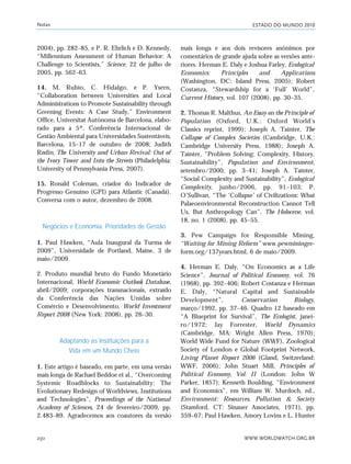 ESTADO DO MUNDO 2010
WWW.WORLDWATCH.ORG.BR230
2004), pp. 282–85, e P. R. Ehrlich e D. Kennedy,
“Millennium Assessment of Human Behavior: A
Challenge to Scientists,” Science, 22 de julho de
2005, pp. 562–63.
14. M. Rubio, C. Hidalgo, e P. Ysern,
“Collaboration between Universities and Local
Administrations to Promote Sustainability through
Greening Events: A Case Study,” Environment
Office, Universitat Autònoma de Barcelona, elabo-
rado para a 5ª. Conferência Internacional de
Gestão Ambiental para Universidades Sustentáveis,
Barcelona, 15–17 de outubro de 2008; Judith
Rodin, The University and Urban Revival: Out of
the Ivory Tower and Into the Streets (Philadelphia:
University of Pennsylvania Press, 2007).
15. Ronald Coleman, criador do Indicador de
Progresso Genuíno (GPI) para Atlantic (Canadá).
Conversa com o autor, dezembro de 2008.
Negócios e Economia: Prioridades de Gestão
1. Paul Hawken, “Aula Inaugural da Turma de
2009”, Universidade de Portland, Maine, 3 de
maio/2009.
2. Produto mundial bruto do Fundo Monetário
Internacional, World Economic Outlook Database,
abril/2009; corporações transnacionais, extraído
da Conferência das Nações Unidas sobre
Comércio e Desenvolvimento, World Investment
Report 2008 (New York: 2008), pp. 26–30.
Adaptando as Instituições para a
Vida em um Mundo Cheio
1. Este artigo é baseado, em parte, em uma versão
mais longa de Rachael Beddoe et al., “Overcoming
Systemic Roadblocks to Sustainability: The
Evolutionary Redesign of Worldviews, Institutions
and Technologies”, Proceedings of the National
Academy of Sciences, 24 de fevereiro/2009, pp.
2.483–89. Agradecemos aos coautores da versão
mais longa e aos dois revisores anônimos por
comentários de grande ajuda sobre as versões ante-
riores. Herman E. Daly e Joshua Farley, Ecological
Economics: Principles and Applications
(Washington, DC: Island Press, 2005); Robert
Costanza, “Stewardship for a ‘Full’ World”,
Current History, vol. 107 (2008), pp. 30–35.
2. Thomas R. Malthus, An Essay on the Principle of
Population (Oxford, U.K.: Oxford World’s
Classics reprint, 1999); Joseph A. Tainter, The
Collapse of Complex Societies (Cambridge, U.K.:
Cambridge University Press, 1988); Joseph A.
Tainter, “Problem Solving: Complexity, History,
Sustainability”, Population and Environment,
setembro/2000, pp. 3–41; Joseph A. Tainter,
“Social Complexity and Sustainability”, Ecological
Complexity, junho/2006, pp. 91–103; P.
O’Sullivan, “The ‘Collapse’ of Civilizations: What
Palaeoenvironmental Reconstruction Cannot Tell
Us, But Anthropology Can”, The Holocene, vol.
18, no. 1 (2008), pp. 45–55.
3. Pew Campaign for Responsible Mining,
“Waiting for Mining Reform” www.pewminingre-
form.org/137years.html, 6 de maio/2009.
4. Herman E. Daly, “On Economics as a Life
Science”, Journal of Political Economy, vol. 76
(1968), pp. 392–406; Robert Costanza e Herman
E. Daly, “Natural Capital and Sustainable
Development”, Conservation Biology,
março/1992, pp. 37–46. Quadro 12 baseado em
“A Blueprint for Survival”, The Ecologist, janei-
ro/1972; Jay Forrester, World Dynamics
(Cambridge, MA: Wright Allen Press, 1970);
World Wide Fund for Nature (WWF), Zoological
Society of London e Global Footprint Network,
Living Planet Report 2006 (Gland, Switzerland:
WWF, 2006); John Stuart Mill, Principles of
Political Economy, Vol. II (London: John W
Parker, 1857); Kenneth Boulding, “Environment
and Economics”, em William W. Murdoch, ed.,
Environment: Resources, Pollution & Society
(Stamford, CT: Sinauer Associates, 1971), pp.
359–67; Paul Hawken, Amory Lovins e L. Hunter
Notas
notas_e2 6/22/10 15:13 Page 230
 