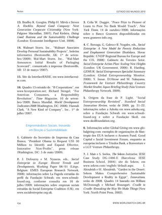 ESTADO DO MUNDO 2010
WWW.WORLDWATCH.ORG.BR234
13. Bradley K. Googins, Philip H. Mirvis e Steven
A. Rochlin, Beyond Good Company: Next
Generation Corporate Citizenship (New York:
Palgrave Macmillan, 2007); Paul Kielstra, Doing
Good: Business and the Sustainability Challenge
(London: Economist Intelligence Unit, 2008).
14. Walmart Stores, Inc., “Walmart Associates
Develop Personal Sustainability Projects”, boletim
informativo (Bentonville, AK: 1º de setem-
bro/2009); Wal-Mart Stores, Inc., “Wal-Mart
Announces Initial Results of Packaging
Scorecard”, comunicado à imprensa (Bentonville,
AR: 12 de março/2007).
15. Site da InterfaceRAISE, em www.interfacerai-
se.com.
16. Quadro 13 extraído de: “B Corporations”, em
www.bcorporation.net; Richard Stengel, “For
American Consumers, a Responsibility
Revolution”, Time Magazine, 10 de setem-
bro/2009; Banco Mundial, World Development
Indicators 2008 (Washington, DC: 2008); Hannah
Clark, “A New Kind of Company”, Inc., 1º de
julho/2007.
Empreendedores Sociais: Inovando
em Direção à Sustentabilidade
1. Gabinete do Secretário de Imprensa da Casa
Branca, “President Obama to Request US$ 50
Million to Identify and Expand Effective,
Innovative Non-Profits”, press release
(Washington, DC: 5 de maio/2009).
2. J. Defourny e M. Nyssens, eds., Social
Enterprise in Europe: Recent Trends and
Developments, Working Paper 08/01 (Liège,
Belgium: EMES European Research Network,
2008); informações sobre La Fageda extraídas do
perfil da Fundação Schwab, em www.schwab-
found.org, conforme consulta em 16 de
julho/2009; informações sobre empresas sociais
extraídas da Social Enterprise Coalition (UK), em
www.socialenterprise.org.uk.
3. Celia W. Dugger, “Peace Prize to Pioneer of
Loans to Poor No Bank Would Touch”, New
York Times, 14 de outubro/2006; informações
sobre o Banco Grameen disponibilizadas em
www.grameen-info.org.
4. C. Borzaga, G. Galera e R. Nogales, eds., Social
Enterprise: A New Model for Poverty Reduction
and Employment Generation (Bratislava, Slovac
Republic: UNDP Regional Bureau for Europe and
the CIS, 2008); Gabinete do Terceiro Setor,
Social Enterprise Action Plan: Scaling New Heights
(London: UK Government, 2006); R. Harding,
GEMUK: Social Entrepreneurs Specialist Summary
(London: Global Entrepreneurship Monitor,
2006); Y. Inoue, D.Hirose and M. Nakayama,
Framework for Venture Philanthropy Country
Market Studies: Japan Briefing Study (Asia Venture
Philanthropy Network, 2009).
5. Origem da frase de P. Light, “Social
Entrepreneurship Revisited”, Stanford Social
Innovation Review, verão de 2009, pp. 21–22;
informações sobre a Ashoka em www.ashoka.org,
sobre a Fundação Schwab em www.schwab-
found.org e sobre a Fundação Skoll, em
www.skollfoundation.org.
6. Informações sobre Global Giving em www.glo-
balgiving.com; exemplos de organizações de filan-
tropia dos EUA incluem o Acumen Fund, Good
Capital e Social Investment Forum, enquanto as
europeias incluem o Triodos Bank, a Bonventure e
a LGT Venture Philanthropy.
7. J. Mair e S. Seelos, The Sekem Initiative, IESE
Case Study DG-1466-E (Barcelona: IESE
Business School, 2004); site do Sekem, em
www.sekem.com/english/default.aspx; I.
Abouleish e H. Abouleish, “Garden in the Desert:
Sekem Makes Comprehensive Sustainable
Development a Reality in Egypt”, Innovations,
verão de 2008. Quadro 14 baseado em William
McDonough e Michael Braungart, Cradle to
Cradle: Remaking the Way We Make Things (New
York: North Point Press, 2002).
Notas
notas_e2 6/22/10 15:13 Page 234
 