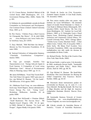 ESTADO DO MUNDO 2010
WWW.WORLDWATCH.ORG.BR236
4. U.S. Census Bureau, Statistical Abstract of the
United States: 2009 (Washington, DC: U.S.
Government Printing Office, 2009), Tabela 738,
p. 493.
5. Definição de sustentabilidade extraída da World
Commission on Environment and Development,
Our Common Future (Oxford: Oxford University
Press, 1987), p. 8.
6. Pete Hurrey, “Chicken Poop a Real Concern
for Chesapeake Bay Waters”, 24 de abril/2009,
em www.thebaynet.com/news/index.cfm/
fa/viewStory/story_ID/12976.
7. Stacy Mitchell, “Will Wal-Mart Eat Britain”,
discurso na New Economics Foundation, 25 de
maio/2005.
8. National Federation of Independent Business,
“Charitable Contributions Comparison”,
Janeiro/2003.
9. Veja, por exemplo, Annelies Van
Hauwermeiren et al., “Energy Lifecycle Inputs in
Food Systems: A Comparison of Local versus
Mainstream Cases”, Journal of Environmental
Policy & Planning, março/2007, pp. 31–51.
10. James McWilliams, “Food That Travels Well”,
New York Times, 6 de agosto/2007; para uma crí-
tica, veja Michael H. Shuman, “On the Lamb”,
The Ethicurian, 10 de agosto/2007.
11. Oklahoma Food Coop, em www.oklahoma-
food.coop; David Shapero, diretor administrativo,
Future Energy Pty. Ltd., “Going Local”
Workshop, Melbourne, Austrália, 24 de
junho/2009.
12. Sherri Buri McDonald e Christian Wihtol,
“Small Businesses: The Success Story”, The
Register-Guard (Eugene, OR), 10 de agos-
to/2003; Michael H. Shuman, “Go Local and
Prosper”, Eugene Weekly, 8 de janeiro/2004.
13. Estudo de Austin em Civic Economics,
Economic Impact Analysis: A Case Study (Austin,
TX: dezembro/2002).
14. Para outros estudos sobre este ponto, veja
Institute for Local Self-Reliance, The Economic
Impact of Locally Owned Businesses vs. Chains: A
Case Study in Midcoast Maine (Minneapolis, MN:
setembro/2003); David Morris, The New City-
States (Washington, DC: Institute for Local Self-
Reliance, 1982), p. 6; Christopher Gunn e Hazel
Dayton Gunn, Reclaiming Capital: Democratic
Initiatives and Community Control (Ithaca, NY:
Cornell University Press, 1991); Gbenga Ajilore,
“Toledo-Lucas County Merchant Study”, Urban
Affairs Center, Toledo, OH, 21 de junho/2004; e
Justin Sachs, The Money Trail (London: New
Economics Foundation, 2002), cuja metodologia
multiplicadora tem sido usada em dezenas de
comunidades do Reino Unido.
15. Richard Florida, The Rise of the Creative Class
(New York: Basic Books, 2002).
16. Stewart Smith, e-mail ao autor, 2 de dezembro
de 2005, atualizando Stewart Smith, “Sustainable
Agriculture and Public Policy”, Maine Policy
Review, Abril de 1993, pp. 68–78.
17. Veja Michael H. Shuman, The Small-Mart
Revolution: How Local Businesses Are Beating the
Global Competition (San Francisco: Berrett-
Koehler, 2006), pp. 65–67.
18. Descrições desses instrumentos podem ser
encontradas em Shuman, op. cit. nota 17, e em
Stacy Mitchell, The Big Box Swindle: The True Cost
of Mega Retailers and the Fight for America’s
Independent Businesses (Boston: Beacon Press,
2006).
19. Sustainable Business Network of Greater
Philadelphia, em www.sbnphiladelphia.org;
Tucson Originals, em www.tucsonoriginals.com.
20. Cálculo extraído do Australian Bureau of
Statistics, “Counts of Australian Businesses,
Notas
notas_e2 6/22/10 15:13 Page 236
 