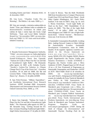 ESTADO DO MUNDO 2010 Notas
237
Including Entries and Exits”, Relatório 8165, 14
de dezembro/2007.
21. Lisa Lerer, “Chamber Under Fire on
Warming”, The Politico, 5 de maio/2009, p. 1.
22. Veja, por exemplo, a iniciativa malsucedida em
Austin, Texas, para eliminar todos os subsídios de
desenvolvimento econômico da cidade para
cadeias de lojas e outras lojas não locais; Leigh
McIlvaine, “State and Local Ballot Initiative
Round-Up, 7 de novembro/2007, em www.claw-
back.org/2008/11/07/state-and-local-ballot-
initiative-round-up.
O Papel do Governo nos Projetos
1. Rwanda Environment Management Authority,
“FAQs”, em www.rema.gov.rw/index.php?option
= c o m _ c o n t e n t & v i e w = a r t i c l e & i d = 9 3 &
Itemid=41&lang=en; Karen Ann Gajewski,
“Nations Set Goals to Phase Out the Use and Sale
of Incandescent Light Bulbs”, The Humanist,
julho/agosto de 2007, p.48; Gwladys Fouché,
“Sweden’s Carbon-Tax Solution to Climate
Change Puts It Top of the Green List”, Guardian
(London), 29 de abril de 2008; Jim Bai and
Leonora Walet, “China Offers Big Solar Subsidy,
Shares Up”, Reuters, 21 de julho de2009.
2. Sam Perlo-Freeman, “Military Expenditure”,
em Stockholm International Peace Research
Institute, SIPRI Yearbook 2009. Armaments,
Disarmament and International Security (Oxford:
Oxford University Press, 2009), p. 179.
Eliminando o Comportamento Não Sustentável
1. Karen Ann Gajewski, “Nations Set Goals to
Phase Out the Use and Sale of Incandescent Light
Bulbs”, The Humanist, julho-agosto de 2007, p.
48; Alexander Jung, “Getting Around the EU
Ban: Germans Hoarding Traditional Light Bulbs”,
Seigel Online International, 27 de julho de 2009.
2. Lester R. Brown, “Ban the Bulb: Worldwide
Shift from Incandescents to Compact Fluorescents
Could Close 270 Coal-Fired Power Plants”, Earth
Policy Update (Washington, DC: Earth Policy
Institute, 9 de maio de 2007); Jung, op. cit. nota
1; Warna Oosterbaan, “Good Light Bulbs are
Hard on the Eyes”, NRC Handelsblad, 19 de
Janeiro de 2009; “The Rise of the Light Bulb
Fascist”, 27 de julho/ 2009, em freestu-
dents.blogspot.com/2009/07/rise-of-light-bulb-
fascist.html; “Liberal Fascism”, TheAmerican-
Scene.com, 6 de fevereiro de 2008.
3. Sustainable Consumption Roundtable, Looking
Back, Looking Forward: Lessons in Choice Editing
for Sustainability (London: Sustainable
Development Commission, maio de 2006).
Quadro 16 do seguinte: signatory countries com-
mitted to the 10-year framework em
w w w . u n . o r g / e s a / s u s t d e v / d o c u -
ments/WSSD_POI_PD/English/WSSD_PlanIm
pl.pdf; Departamento das Nações Unidas para
Assuntos Econômicos e Sociais (UNDESA) e
Programa das Nações Unidas para o Meio
Ambiente (UNEP), Proposed Input to CSD 18 and
19 on a 10 Year Framework of Programmes on
Sustainable Consumption and Production (10YFP
on SCP): Third Public Draft (2 de setembro de
2009), em esa.un.org/marrakechpro-
cess/pdf/Draft3_10yfpniputtoCSD2Sep09.pdf;
resumo do trabalho do Força Tarefa de Marrakech
para Estilos de Vida Sustentáveis, em
www.unep.fr/scp/marrakech/taskforces/lifes-
tyles.htm; UNDESA/UNEP, Força Tarefa de
Marrakech para Cooperação com a África, em
esa.un.org/marrakechprocess/tfcooperationafrica
shtml; UNDESA/UNEP, Força Tarefa de
Marrakech para Compras Públicas Sustentáveis,
em esa.un.org/marrakechprocess/tfsuspub-
proc.shtml; Força Tarefa Internacional para
Produtos Sustentáveis, em www.itfsp.org; Força
Tarefa de Marrakech para Turismo Sustentável,
Programa Passporte Verde, em
www.unep.fr/greenpassport; UNEP, Sowing the
Seeds of Change: An Environmental and
Sustainable Tourism Teaching Pack for the
notas_e2 6/22/10 15:14 Page 237
 