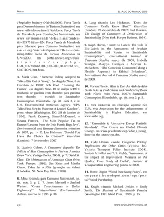 ESTADO DO MUNDO 2010
WWW.WORLDWATCH.ORG.BR238
Hospitality Industry (Nairobi:2008); Força Tarefa
para Desenvolvimento de Turismo Sustentável, em
www.veilleinfotourisme.fr/taskforce, Força Tarefa
de Marrakech para Construções Sustentáveis, em
www.environment.fi/default.asp?conten-
tid=328751&lan=EN, Força Tarefa de Marrakech
para Educação para Consumo Sustentável, em
esa.un.org/marrakechprocess/tfedususcon-
sump.shtml; Rede de Escolas Associadas da
UNESCO, em portal.unesco.org/educa-
t i o n / e n / e v . p h p -
URL_ID=7366&URL_DO=DO_TOPIC&URL_
SECTION=201.html.
4. Marla Cone, “Barbecue Ruling Adopted to
Take a Bite Out of Smog”, Los Angeles Times, 6 de
Outubro de 1990; Bob Pool, “Fanning the
Flames”, Los Angeles Times, 10 de março de1991;
mudança de gasolina com chumbo para gasolina
sem chumbo – extraído de Sustainable
Consumption Roundtable, op. cit. nota 3, e de
U.S. Environmental Protection Agency, “EPA
Takes Final Step in Phaseout of Leaded Gasoline”,
press release (Washington, DC: 29 de Janeiro de
1996); Frank Convery, SimonMcDonnell, e
Susana Ferreira, “The Most Popular Tax in
Europe? Lessons from the Irish Plastic Bags Levy”,
Environmental and Resource Economics, setembro
de 2007, pp. 1–12; Leo Hickman, “Should You
Have the Choice to Choose?” Guardian
(London), 7 de setembro 2007.
5. Lizabeth Cohen, A Consumers’ Republic: The
Politics of Mass Consumption in Postwar America
(New York: Vintage Books, 2004), p. 7; David St.
Clair, The Motorization of American Cities (New
York: Praeger, 1986); Jim Klein and Martha
Olson, Taken for a Ride (gravação em vídeo)
(Hohokus, NJ: New Day Films, 1996).
6. Mesa Redonda para Consumo Sustentável, op.
cit. nota 3, p. 2. 7. James Maxwell e Sanford
Weiner, “Green Consciousness or Dollar
Diplomacy?” International Environmental
Affairs, inverno de 1993, p. 36.
8. Lang citando Leo Hickman, “Does the
Consumer Really Know Best?” Guardian
(London), 25 de outubro de 2007; Paul Hawken,
The Ecology of Commerce: A Declaration of
Sustainability (New York: Harper Business, 1994).
9. Ralph Horne, “Limits to Labels: The Role of
Eco-Labels in the Assessment of Product
Sustainability and Routes to Sustainable
Consumption”, International Journal of
Consumer Studies, março de 2009; Isabelle
Szmigin, Marylyn Carrigan e Morven G.
McEachern, “The Conscious Consumer:Taking a
Flexible Approach to Ethical Behaviour”,
International Journal of Consumer Studies, março
de 2009.
10. Marion Nestle, What to Eat: An Aisle-by-Aisle
Guide to Savvy Food Choices and Good Eating (New
York: North Point Press, 2007); Sustainable
Consumption Roundtable, op. cit. nota 3, p. 3.
11. Para iniciativas em educação superior nos
EUA, veja Association for the Advancement of
Sustainability in Higher Education, em
www.aashe.org.
12. “Renewable & Alternative Energy Portfolio
Standards”, Pew Center on Global Climate
Change, em www.pewclimate.org/what_s_being_
done/in_the_states/rps.cfm.
13. Todd Litman, London Congestion Pricing:
Implications for Other Cities (Victoria, BC:
Victoria Transport Policy Institute, 2004);
Santosh A. Jalihal and T. S. Reddy, “Assessment of
the Impact of Improvement Measures on Air
Quality: Case Study of Delhi”, Journal of
Transportation Engineering, junho de 2006.
14. Home Depot “Wood Purchasing Policy”, em
c o r p o r a t e . h o m e d e p o t . c o m / w p s / p o r -
tal/Wood_Purchasing.
15. Knight citando Michael Jenkins e Emily
Smith, The Business of Sustainable Forestry
(Washington DC: Island Press, 1999), p. 75.
Notas
notas_e2 6/22/10 15:14 Page 238
 