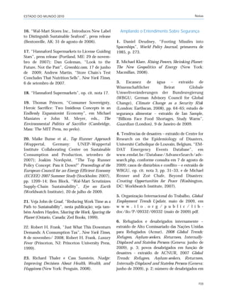 ESTADO DO MUNDO 2010 Notas
239
16. “Wal-Mart Stores Inc., Introduces New Label
to Distinguish Sustainable Seafood”, press release
(Bentonville, AK: 31 de agosto de 2006).
17. “Hannaford Supermarkets to License Guiding
Stars”, press release (Portland, ME: 29 de novem-
bro de 2007); Dan Goleman, “Look to the
Future, Not the Past”, Greenbiz.com, 17 de junho
de 2009; Andrew Martin, “Store Chain’s Test
Concludes That Nutrition Sells”, New York Times,
6 de setembro de 2007.
18. “Hannaford Supermarkets”, op. cit. nota 17.
19. Thomas Princen, “Consumer Sovereignty,
Heroic Sacrifice: Two Insidious Concepts in an
Endlessly Expansionist Economy”, em Michael
Maniates e John M. Meyer, eds., The
Environmental Politics of Sacrifice (Cambridge,
Mass: The MIT Press, no prelo).
20. Maike Bunse et al., Top Runner Approach
(Wuppertal, Germany: UNEP–Wuppertal
Institute Collaborating Center on Sustainable
Consumption and Production, setembro de
2007); Joakim Nordqvist, “The Top Runner
Policy Concept: Pass it Down?” Proceedings of the
European Council for an Energy Efficient Economy
(ECEEE) 2007 Summer Study (Stockholm: 2007),
pp. 1209–14; Ben Block, “Wal-Mart Scrutinizes
Supply-Chain Sustainability”, Eye on Earth
(Worldwatch Institute), 20 de julho de 2009.
21. Veja John de Graaf, “Reducing Work Time as a
Path to Sustainability”, nesta publicação; veja tam-
bém Anders Hayden, Sharing the Work, Sparing the
Planet (Ontario, Canada: Zed Books, 1999).
22. Robert H. Frank, “Just What This Downturn
Demands: A Consumption Tax”, New York Times,
8 de novembro/ 2008; Robert H. Frank, Luxury
Fever (Princeton, NJ: Princeton University Press,
1999).
23. Richard Thaler e Cass Sunstein, Nudge:
Improving Decisions About Health, Wealth, and
Happiness (New York: Penguin, 2008).
Ampliando o Entendimento Sobre Segurança
1. Daniel Deudney, “Footing Missiles into
Spaceships”, World Policy Journal, primavera de
1985, p. 273.
2. Michael Klare, Rising Powers, Shrinking Planet:
The New Geopolitics of Energy (New York:
Macmillan, 2008).
3. Escassez de água – extraído de
Wissenschaftlicher Beirat Globale
Umweltveränderungen der Bundesregierung
(WBGU, German Advisory Council for Global
Change), Climate Change as a Security Risk
(London: Earthscan, 2008), pp. 64–65; estudo de
segurança alimentar – extraído de Ian Sample,
“Billions Face Food Shortages, Study Warns”,
Guardian (London), 9 de Janeiro de 2009.
4. Tendências de desastres – extraído de Centre for
Research on the Epidemiology of Disasters,
Université Catholique de Louvain, Belgium, “EM-
DAT Emergency Events Database”, em
www.emdat.be/Database/AdvanceSearch/adv-
search.php, conforme consulta em 7 de agosto de
2009; casos de distúrbios e conflito – e extraído de
WBGU, op. cit. nota 3, pp. 31–33, e de Michael
Renner and Zoë Chafe, Beyond Disasters:
Creating Opportunities for Peace (Washington,
DC: Worldwatch Institute, 2007).
5. Organização Internacional do Trabalho, Global
Employment Trends Update, maio de 2009, em
w w w . i l o . o r g / p u b l i c / l i b -
doc/ilo/P/09332/09332 (maio de 2009).pdf.
6. Refugiados e desabrigados internamente –
extraído de Alto Comissariado das Nações Unidas
para Refugiados (Acnur), 2008 Global Trends:
Refugees, Asylum-seekers, Returnees, Internally-
Displaced and Stateless Persons (Geneva: junho de
2009), p. 3; povos desabrigados em função de
desastres - extraído de ACNUR, 2007 Global
Trends: Refugees, Asylum-seekers, Returnees,
Internally-Displaced and Stateless Persons (Geneva:
junho de 2009), p. 2; número de desabrigados em
notas_e2 6/22/10 15:14 Page 239
 