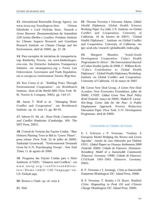 ESTADO DO MUNDO 2010 Notas
241
13. International Renewable Energy Agency, em
www.irena.org/foundingcon.htm; Ottmar
Edenhofer e Lord Nicholas Stern, Towards a
Green Recovery: Recommendations for Immediate
G20 Action (Berlim e Londres: Potsdam Institute
for Climate Impacts Research and Grantham
Research Institute on Climate Change and the
Environment, abril de 2009), pp. 37–38.
14. Para exemplos de iniciativas de transparência,
veja Kimberley Process, em www.kimberleypro-
cess.com, the Extractive Industries Transparency
Initiative, em eitransparency.org e Forest Law
Enforcement, Governance and Trade Regulation,
em ec.europa.eu/environment/forests/flegt.htm.
15. Ken Conca et al., “Building Peace Through
Environmental Cooperation”, em Worldwatch
Institute, State of the World 2005 (New York: W.
W. Norton & Company, 2005), pp. 144–57.
16. Aaron T. Wolf et al., “Managing Water
Conflict and Cooperation”, em Worldwatch
Institute, op. cit. nota 15, pp. 80–95.
17. Saleem H. Ali, ed., Peace Parks. Conservation
and Conflict Resolution (Cambridge, MA: The
MIT Press, 2007).
18. Central de Notícias das Nações Unidas, “Blue
Helmets Planting Trees in Bid to ‘Green’ Planet”,
press release (New York: 22 de julho de 2009);
Nathanial Gronewold, “Environmental Demands
Grow for U.N. Peacekeeping Troops”, New York
Times, 11 de agosto de 2009.
19. Programa das Nações Unidas para o Meio
Ambiente (UNEP), “Disasters and Conflicts”, em
w w w . u n e p . o r g / c o n f l i c t s a n d d i s a s -
t e r s / H o m e / t a b i d / 1 4 6 / l a n g u a g e / e n -
US/Default.aspx.
20. Renner e Chafe, op. cit. nota 4.
21. Ibid.
22. Thomas Novotny e Vincanne Adams, Global
Health Diplomacy, Global Health Sciences
Working Paper (La Jolla, CA: Institute on Global
Conflict and Cooperation, University of
California, 16 de Janeiro de 2007); “Global
Health Diplomacy”, Institute on Global Conflict
and Cooperation, University of California, em
igcc.ucsd.edu/research/globalhealth/index.php.
23. Margaret Blunden, “South-South
Development Cooperation: Cuba’s Health
Programmes In Africa”, The International Journal
of Cuban Studies, junho de 2008; C. William Keck,
“Cuba’s Contribution to Global Health
Diplomacy”, Global Health Diplomacy Workshop,
Institute on Global Conflict and Cooperation,
University of California, 12 de março de 2007.
24. Green New Deal Group, A Green New Deal
(London: New Economics Foundation, julho de
2008); UNEP, Global Green New Deal: Policy
Brief (Nairobi: março de 2009); Maikel R. Lieuw-
Kie-Song, Green Jobs for the Poor: A Public
Employment Approach, Poverty Reduction
Discussion Paper (New York: U.N. Development
Programme, abril de 2009).
Construindo as Cidades do Futuro
1. J. Scheurer e P. Newman, “Vauban: A
European Model Bridging the Brown and Green
Agendas”, estudo de caso elaborado por Habitat
ONU, Global Report on Human Settlements 2009
(Nairobi: 2009); Cidade de Hanover, Hannover-
Kronsberg: Model of a Sustainable Community
(Hanover, Germany: 1998); Cidade de Hanover,
CO2Audit 1991–2001 (Hanover, Germany:
2003).
2. P. Newman e I. Jennings, Cities as Sustainable
Ecosystems (Washington DC: Island Press, 2008).
3. P. Newman, T. Beatley e H. Boyer, Resilient
Cities: Responding to Peak Oil and Climate
Change (Washington DC: Island Press, 2009).
notas_e2 6/22/10 15:14 Page 241
 