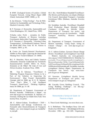 ESTADO DO MUNDO 2010
WWW.WORLDWATCH.ORG.BR242
4. WWF, Zoological Society of London e Global
Footprint Network, Living Planet Report 2008
(Gland, Switzerland: WWF, 2008), p. 32.
5. Jan Scheurer, “Urban Ecology”, Tese de PhD,
Institute for Sustainability and Technology Policy,
Murdoch University, 2002.
6. P. Newman e J. Kenworthy, Sustainability and
Cities (Washington, DC: Island Press, 1999).
7.Dados sobre Perth – extraídos de Public
Transport Authority of Western Australian
Government; dados sobre Copenhague – extraídos
de P. Newman e J. Kenworthy, “Greening Urban
Transportation”, in Worldwatch Institute, State of
the World 2007 (New York: W. W. Norton &
Company, 2007), p. 81.
8. Center for Transit-Oriented Development,
Hidden in Plain Sight: Capturing the Demand for
Housing Near Transit (Oakland, CA: 2004).
9.G. P. Metschies, Prices and Vehicle Taxation
(Alemanha: Deutsche Geslleschaft fur Technische
Zusammenarbeit GmbH, 2001); R. Porter,
Economics at the Wheel: The Costs of Cars and
Drivers (London: Academic Press, 1999).
10. Veja R. Salzman, “TravelSmart: A
Marketing Program Empowers Citizens to be a
Part of the Solution in Improving the
Environment”, Mass Transit: Sustainability
Concepts, abril de 2008, pp. 8–11; R. Salzman,
“Now That’s What I Call Intelligent
Transport…SmartTravel”, Thinking Highways,
março de 2008, pp. 51–58.
11. Department of Transport, Government of
Western Australia, “Publicações e Mapas”, em
www.dpi.wa.gov.au/travelsmart; R. Salzman e P.
Newman, Kicking the Car Habit (New York: New
Society Press, no prelo).
12. C. Ashton-Graham, TravelSmart + TOD =
Sustainability and Synergy, Conferência em
Fremantle sobre Desenvolvimento de Transporte
Público, em: www.transport.wa.gov.au/mediaFils/
ts_tod.pdf.
13. I. Ker, North Brisbane Household TravelSmart:
Peer Review and Evaluation, em relação à Brisbane
City Council, Queensland Transport e Australian
Greenhouse Office (Brisbane, Australia: fevereiro
de 2008).
14. Socialdata Australia, TravelSmart Household
Final Evaluation Report Murdoch Station
Catchment (Cidade de Melville 2007),
Department of Transport (no prelo); veja
www.transport.wa.gov.au/travelsmart; Public
Transport Authority, Western Australian
Government.
15. Department of Transport, Government of
Western Australian, “Living Smart: Acting on
Climate Change”, em www.dpi.wa.gov.au/
livingsmart.
16. C. Ashton-Graham, Garnaut Climate Change
Review: TravelSmart and LivingSmart Case Study
— Western Australia, em www.garnautre-
view.org.au/CA25734E0016A131/WebObj/Ca
s e s t u d y - T r a v e l S m a r t a n d L i v i n g S m a r t -
WesternAustralia/$File/Case%20study%20-
%20TravelSmart%20and%20LivingSmart%20-
%20Western%20Australia.pdf; Socialdata Australia,
LivingSmart Delivery Report, Departmento de
Transporte (em breve), veja www.trans-
port.wa.gov.au/livingsmart.
17. Synovate, LivingSmart Quality Survey,
Department of Transport (no prelo), veja
www.transport.wa.gov.au/livingsmart.
18. Cascadia Green Building Council, “The
Living Building Challenge”, em ilbi.org/
stuff/lbc-web-brochure.pdf.
Reinventando o Serviço de Saúde: de
Panaceia a Higeia
1. Theoi Greek Mythology, em www.theoi.com.
2. A. Behbehani, “The Smallpox Story: Life and
Death of an Old Disease”, Microbiological Reviews,
December 1983, pp. 455–509; Organização
Notas
notas_e2 6/22/10 15:14 Page 242
 