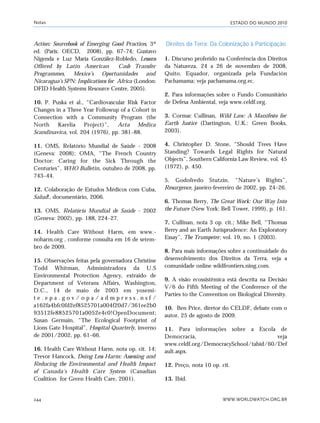 ESTADO DO MUNDO 2010
WWW.WORLDWATCH.ORG.BR244
Action: Sourcebook of Emerging Good Practices, 3ª
ed. (Paris: OECD, 2008), pp. 67–74; Gustavo
Nigenda e Luz María González-Robledo, Lessons
Offered by Latin American Cash Transfer
Programmes, Mexico’s Oportunidades and
Nicaragua’s SPN: Implications for Africa (London:
DFID Health Systems Resource Centre, 2005).
10. P. Puska et al., “Cardiovascular Risk Factor
Changes in a Three Year Followup of a Cohort in
Connection with a Community Program (the
North Karelia Project)”, Acta Medica
Scandinavica, vol. 204 (1976), pp. 381–88.
11. OMS, Relatório Mundial de Saúde - 2008
(Geneva: 2008); OMA, “The French Country
Doctor: Caring for the Sick Through the
Centuries”, WHO Bulletin, outubro de 2008, pp.
743–44.
12. Colaboração de Estudos Médicos com Cuba,
Salud!, documentário, 2006.
13. OMS, Relatório Mundial de Saúde - 2002
(Geneva: 2002), pp. 188, 224–27.
14. Health Care Without Harm, em www.-
noharm.org , conforme consulta em 16 de setem-
bro de 2009.
15. Observações feitas pela governadora Christine
Todd Whitman, Administradora da U.S
Environmental Protection Agency, extraído de
Department of Veterans Affairs, Washington,
D.C., 14 de maio de 2003 em yosemi-
t e . e p a . g o v / o p a / a d m p r e s s . n s f /
a162fa4bfc0fd2ef8525701a004f20d7/361ee2b0
93512fe88525701a0052e4c0!OpenDocument;
Susan Germain, “The Ecological Footprint of
Lions Gate Hospital”, Hospital Quarterly, inverno
de 2001/2002, pp. 61–66.
16. Health Care Without Harm, nota op. cit. 14;
Trevor Hancock, Doing Less Harm: Assessing and
Reducing the Environmental and Health Impact
of Canada’s Health Care System (Canadian
Coalition for Green Health Care, 2001).
Direitos da Terra: Da Colonização à Participação
1. Discurso proferido na Conferência dos Direitos
da Natureza, 24 a 26 de novembro de 2008,
Quito, Equador, organizada pela Fundación
Pachamama; veja pachamama.org.ec.
2. Para informações sobre o Fundo Comunitário
de Defesa Ambiental, veja www.celdf.org.
3. Cormac Cullinan, Wild Law: A Manifesto for
Earth Justice (Dartington, U.K.: Green Books,
2003).
4. Christopher D. Stone, “Should Trees Have
Standing? Towards Legal Rights for Natural
Objects”, Southern California Law Review, vol. 45
(1972), p. 450.
5. Godofredo Stutzin, “Nature’s Rights”,
Resurgence, janeiro-fevereiro de 2002, pp. 24–26.
6. Thomas Berry, The Great Work: Our Way Into
the Future (New York: Bell Tower, 1999), p. 161.
7. Cullinan, nota 3 op. cit.; Mike Bell, “Thomas
Berry and an Earth Jurisprudence: An Exploratory
Essay”, The Trumpeter, vol. 19, no. 1 (2003).
8. Para mais informações sobre a continuidade do
desenvolvimento dos Direitos da Terra, veja a
comunidade online wildfrontiers.ning.com.
9. A visão ecossistêmica está descrita na Decisão
V/6 do Fifth Meeting of the Conference of the
Parties to the Convention on Biological Diversity.
10. Ben Price, diretor do CELDF, debate com o
autor, 25 de agosto de 2009.
11. Para informações sobre a Escola de
Democracia, veja
www.celdf.org/DemocracySchool/tabid/60/Def
ault.aspx.
12. Preço, nota 10 op. cit.
13. Ibid.
Notas
notas_e2 6/22/10 15:14 Page 244
 