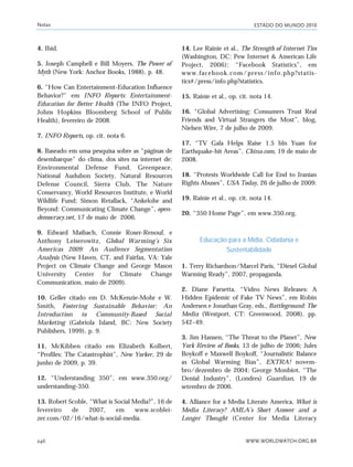 ESTADO DO MUNDO 2010
WWW.WORLDWATCH.ORG.BR246
4. Ibid.
5. Joseph Campbell e Bill Moyers, The Power of
Myth (New York: Anchor Books, 1988), p. 48.
6. “How Can Entertainment-Education Influence
Behavior?” em INFO Reports: Entertainment-
Education for Better Health (The INFO Project,
Johns Hopkins Bloomberg School of Public
Health), fevereiro de 2008.
7. INFO Reports, op. cit. nota 6.
8. Baseado em uma pesquisa sobre as "páginas de
desembarque" do clima, dos sites na internet de:
Environmental Defense Fund, Greenpeace,
National Audubon Society, Natural Resources
Defense Council, Sierra Club, The Nature
Conservancy, World Resources Institute, e World
Wildlife Fund; Simon Retallack, “Ankelohe and
Beyond: Communicating Climate Change”, open-
democracy.net, 17 de maio de 2006.
9. Edward Maibach, Connie Roser-Renouf, e
Anthony Leiserowitz, Global Warming’s Six
Americas 2009: An Audience Segmentation
Analysis (New Haven, CT, and Fairfax, VA: Yale
Project on Climate Change and George Mason
University Center for Climate Change
Communication, maio de 2009).
10. Geller citado em D. McKenzie-Mohr e W.
Smith, Fostering Sustainable Behavior: An
Introduction to Community-Based Social
Marketing (Gabriola Island, BC: New Society
Publishers, 1999), p. 9.
11. McKibben citado em Elizabeth Kolbert,
“Profiles: The Catastrophist”, New Yorker, 29 de
junho de 2009, p. 39.
12. “Understanding 350”, em www.350.org/
understanding-350.
13. Robert Scoble, “What is Social Media?”, 16 de
fevereiro de 2007, em www.scoblei-
zer.com/02/16/what-is-social-media.
14. Lee Rainie et al., The Strength of Internet Ties
(Washington, DC: Pew Internet & American Life
Project, 2006); “Facebook Statistics”, em
www.facebook.com/press/info.php?statis-
tics#/press/info.php?statistics.
15. Rainie et al., op. cit. nota 14.
16. “Global Advertising: Consumers Trust Real
Friends and Virtual Strangers the Most”, blog,
Nielsen Wire, 7 de julho de 2009.
17. “TV Gala Helps Raise 1.5 bln Yuan for
Earthquake-hit Areas”, China.com, 19 de maio de
2008.
18. “Protests Worldwide Call for End to Iranian
Rights Abuses”, USA Today, 26 de julho de 2009.
19. Rainie et al., op. cit. nota 14.
20. “350 Home Page”, em www.350.org.
Educação para a Mídia, Cidadania e
Sustentabilidade
1. Terry Richardson/Marcel Paris, “Diesel Global
Warming Ready”, 2007, propaganda.
2. Diane Farsetta, “Video News Releases: A
Hidden Epidemic of Fake TV News”, em Robin
Andersen e Jonathan Gray, eds., Battleground: The
Media (Westport, CT: Greenwood, 2008), pp.
542–49.
3. Jim Hansen, “The Threat to the Planet”, New
York Review of Books, 13 de julho de 2006; Jules
Boykoff e Maxwell Boykoff, “Journalistic Balance
as Global Warming Bias”, EXTRA! novem-
bro/dezembro de 2004; George Monbiot, “The
Denial Industry”, (Londres) Guardian, 19 de
setembro de 2006.
4. Alliance for a Media Literate America, What is
Media Literacy? AMLA’s Short Answer and a
Longer Thought (Center for Media Literacy
Notas
notas_e2 6/22/10 15:14 Page 246
 