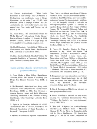 ESTADO DO MUNDO 2010
WWW.WORLDWATCH.ORG.BR248
14. Roxana Morduchowicz, “When Media
Education is State Policy”, em UN-Alliance of
Civilizations, em colaboração com o Grupo
Comunicar, op. cit. nota 7, pp. 177–87; India
Resource Center, Campaign to Hold Coca-Cola
Accountable, em www.indiaresource.org/cam-
paigns/coke; Frau- Meigs and Torrent, op. cit.
nota 9, p. 19.
15. Robin Blake, “An International Model for
Media Literacy”, International Media Literacy
Research Forum (Londres), 15 de maio de 2008;
DeeDee Halleck, Waves of Change Blog, em
www.deepdish wavesofchange.blogspot.com.
16. David Gauntlett, Video Critical: Children, the
Environment and Media Power (Bedfordshire,
U.K.: University of Luton Press, 2005).
17. Ibid.; DeeDee Halleck, Handheld Visions: The
Impossible Possibilities of Community Media (New
York: Fordham University Press, 2002).
Música: Usando a Educação e o Entretenimento
para Motivar Mudança
1. Peter Marler e Hans Willem Slabbekoorn,
Nature’s Music: The Science of Birdsong (San
Diego, CA: Elsevier Academic Press, 2004), p.
386.
2. Neil Edmunds, Soviet Music and Society under
Lenin and Stalin: The Baton and Sickle (London:
Routledge, 2004), p. 182; Ron Eyerman e
Andrew Jamison, Music and Social Movements:
Mobilizing Traditions in the Twentieth Century
(Cambridge, U.K.: Cambridge University Press,
1998), p. 3.
3. Agência de Proteção Ambiental da ONU,
“Administrator Lisa P. Jackson, Remarks to the
National Association of Black Journalists, as
Prepared”, 7 de agosto de 2009.
4. Quadro 20 extraído do seguinte: Nosso Planeta,
Nossa Casa – extraído de www.home-2009.com;
receita de Uma Verdade Inconveniente (2006) –
extraído de Box Office Mojo, em www.boxoffice-
mojo.com/movies/?id=inconvenientt ruth.htm;
A Era da Estupidez (2009) – extraído de
www.ageofstupid.net. Quadro 21 extraído do
seguinte: Beuys citado em Ken Hopper e William
Hopper, The Puritan Gift: Triumph, Collapse and
Revival of an American Dream (New York: St
Martin’s Press, 2007), p. 141; Coomaraswamy
citado em David Nicholls, The Cambridge
Companion to John Cage (Cambridge, U.K.:
Cambridge University Press, 2002), p. 46; William
Morris, Hopes and Fears for Art (Boston: Robert’s
Brothers, 1882), pp. 71–113.
5. Frances H. Rauscher, Gordon L. Shaw e
Katherine N. Ky, “Music and Spatial Task
Performance”, Nature, 14 de outubro de 1993, p.
611; Anne Mitchell e Judy David, eds.,
Explorations with Young Children: A Curriculum
Guide from Bank Street College of Education
(Beltsville, MD: Gryphon House, 1992), p. 218;
Shinichi Suzuki: His Speeches and Essays (Princeton,
NJ: Suzuki Method International, 1993); Albert
L. Blackwell, The Sacred in Music (Louisville, KY:
Westminster John Knox Press, 1999), p. 170.
6. Ecogainder em www.kids-station.com/minisi-
te/ecogainder/about/index.html; site de Raffi
News na internet em www.raffinews.com; Raffi
News, “BG Feedback”, em www.raffi-
news.com/beluga-grads/ feedback.
7. Site de Penguins on Thin Ice na internet, em
www.penguinsonthinice.com.
8. Site da Massukos na internet, em www.massu-
kos.org; The Goldman Environmental Prize,
“Feliciano dos Santos”, em www.goldmanpri-
ze.org/2008/africa.
9. “Live Aid”, Wikipedia, em en.wikipedia.org/
wiki/Live_Aid; Michael Scott e Mutombo
Mpanya, We Are the World: An Evaluation of Pop
Aid for Africa (Washington, DC: InterAction,
1994), p. 3; “We Are the World”, Wikipedia, em
Notas
notas_e2 6/22/10 15:14 Page 248
 