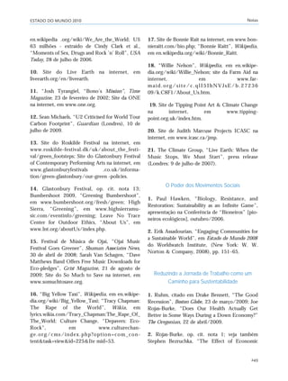 ESTADO DO MUNDO 2010 Notas
249
en.wikipedia .org/wiki/We_Are_the_World; U$
63 milhões - extraído de Cindy Clark et al.,
“Moments of Sex, Drugs and Rock ’n’ Roll”, USA
Today, 28 de julho de 2006.
10. Site do Live Earth na internet, em
liveearth.org/en/liveearth.
11. “Josh Tyrangiel, “Bono’s Mission”, Time
Magazine, 23 de fevereiro de 2002; Site da ONE
na internet, em www.one.org.
12. Sean Michaels, “U2 Criticised for World Tour
Carbon Footprint”, Guardian (Londres), 10 de
julho de 2009.
13. Site do Roskilde Festival na internet, em
www.roskilde-festival.dk/uk/about_the_festi-
val/green_footsteps; Site do Glastonbury Festival
of Contemporary Performing Arts na internet, em
www.glastonburyfestivals .co.uk/informa-
tion/green-glastonbury/our-green -policies.
14. Glastonbury Festival, op. cit. nota 13;
Bumbershoot 2009, “Greening Bumbershoot”,
em www.bumbershoot.org/fresh/green; High
Sierra, “Greening”, em www.highsierramu-
sic.com/eventinfo/greening; Leave No Trace
Center for Outdoor Ethics, “About Us”, em
www.lnt.org/aboutUs/index.php.
15. Festival de Música de Ojai, “Ojai Music
Festival Goes Greener”, Shuman Associates News,
30 de abril de 2008; Sarah Van Schagen, “Dave
Matthews Band Offers Free Music Downloads for
Eco-pledges”, Grist Magazine, 21 de agosto de
2009; Site do So Much to Save na internet, em
www.somuchtosave.org.
16. “Big Yellow Taxi”, Wikipedia, em en.wikipe-
dia.org/wiki/Big_Yellow_Taxi; “Tracy Chapman:
The Rape of the World”, Wikia, em
lyrics.wikia.com/Tracy_Chapman:The_Rape_Of_
The_World; Culture Change, “Depavers: Eco-
Rock”, em www.culturechan-
ge.org/cms/index.php?option=com_con-
tent&task=view&id=225&Ite mid=53.
17. Site de Bonnie Rait na internet, em www.bon-
nieraitt.com/bio.php; “Bonnie Raitt”, Wikipedia,
em en.wikipedia.org/wiki/Bonnie_Raitt.
18. “Willie Nelson”, Wikipedia, em en.wikipe-
dia.org/wiki/Willie_Nelson; site da Farm Aid na
internet, em www.far-
maid.org/site/c.qlI5IhNVJsE/b.27236
09/k.C8F1/About_Us.htm.
19. Site de Tipping Point Art & Climate Change
na internet, em www.tipping-
point.org.uk/index.htm.
20. Site de Judith Marcuse Projects ICASC na
internet, em www.icasc.ca/jmp.
21. The Climate Group, “Live Earth: When the
Music Stops, We Must Start”, press release
(Londres: 9 de julho de 2007).
O Poder dos Movimentos Sociais
1. Paul Hawken, “Biology, Resistance, and
Restoration: Sustainability as an Infinite Game”,
apresentação na Conferência de “Bioneiros” [pio-
neiros ecológicos], outubro/2006.
2. Erik Assadourian, “Engaging Communities for
a Sustainable World”, em Estado do Mundo 2008
do Worldwatch Institute, (New York: W. W.
Norton & Company, 2008), pp. 151–65.
Reduzindo a Jornada de Trabalho como um
Caminho para Sustentabilidade
1. Ruhm, citado em Drake Bennett, “The Good
Recession”, Boston Globe, 23 de março/2009; Joe
Rojas-Burke, “Does Our Health Actually Get
Better in Some Ways During a Down Economy?”
The Oregonian, 22 de abril/2009.
2. Rojas-Burke, op. cit. nota 1; veja também
Stephen Bezruchka, “The Effect of Economic
notas_e2 6/22/10 15:14 Page 249
 