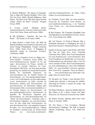 ESTADO DO MUNDO 2010 Notas
251
4. Richard Wilkinson, The Impact of Inequality:
How to Make Sick Societies Healthier (New York:
The New Press, 2005); Richard Wilkinson e Kate
Pickett, The Spirit Level: Why More Equal Societies
Almost Always Do Better (London: Penguin
Group, 2009).
5. George Lakoff, Thinking Points:
Communicating Our American Values and Vision
(New York: Farrar, Straus and Giroux, 2006).
6. Bill McKibben, “Together, We Save the
Planet”, The Nation, 23 de março/2009.
7. Myles Horton e Paulo Freire, We Make the
Road by Walking: Conversations on Education and
Social Change (Philadelphia: Temple University
Press, 1990); Paulo Freire, A Pedagogia do
Oprimido, edição de aniversário (London:
Continuum, 2000).
8. “What Is a Transition Town (or village/city/-
forest/island)?” Transition Towns WIKI, em
www.transitiontowns.org. Quadro 22 do que
segue: decrescimento na França, extraído da
Network of Growth Objectors for Post-
Development ROCADe, em www.apres-develop-
pement.org, do Institute for Social and Economic
Studies for Sustainable Degrowth, em
www.decroissance.org, do Partido Francês do
Decrescimento, em www.partipourladecroissan-
ce.net, e de La Decroissance, em www.ladecroissan-
ce.net; decrescimento na Itália, extraído do
Movimento Italiano pelo Decrescimento, em
www.decrescita.it, do Movimento Italiano pelo
Decrescimento Feliz, em www.decrescitafelice.it, e
do Partido Italiano do Decrescimento, em
www.partitoperladecrescita.it; decrescimento na
Espanha, do Movimento Espanhol pelo
Decrescimento, em www.decrecimiento.info, do
“Diario del Decrecimiento”, Noticiário sobre o
Decrescimento Espanhol, em www.decrecimien-
to.es, da rede catalã pelo Decrescimento, em
www.decreixement.info, e da campanha Temps de
Re-voltes, em www.temsderevoltes.cat; Cidades
em Transição e moedas locais, do Totnes Pound
Project, em www.totnes.transitionnet-
work.org/totnespound.home, do Ithaca Hours
Online, em www.ithacahours.com,
do Transition Towns Wiki, em www.transition-
towns.org, do Transition Town Kinsale, em
www.transitiontownkinsale.org, e do Transition
Town Totnes, em www.totnes.transitionnet-
work.org.
9. Rob Hopkins, The Transition Handbook: From
Oil Dependency to Local Resilience (Totnes, Devon,
U.K.: Green Books Ltd, 2008).
10. Carl Honore, In Praise of Slowness: How a
Worldwide Movement Is Challenging the Cult of
Speed (San Francisco: HarperSanFrancisco, 2004).
Quadro 23 do que segue: Carlo Petrini, Slow Food:
The Case for Taste (New York: Columbia
University Press, 2003); Slow Food International,
em www.slowfood.com e www.slowfood.it; Slow
Food Foundation for Biodiversity, em www.slow-
foodfoundation.org; informações sobre o Arco do
Gosto extraídas de ibid.; Slow Food Earthmarkets,
em www.earthmarkets.net; Slow Fish Exhibition
2009, em www.slowfish.it/welcome_eng.lasso;
Slow Food EUA, campanha “Hora do Almoço”,
em www.slowfoodusa.org/index.php/cam-
paign/time_for_lunch/about.
11. Recupere seu Tempo é uma iniciativa EUA-
Canadá para enfrentar a sobrecarga de trabalho,
sobrecarga de horários e escassez de tempo; veja
www.timeday.org.
12. Robert Wuthnow, American Mythos: Why Our
Best Efforts to Be a Better Nation Fall Short
(Princeton, NJ: Princeton University Press, 2006).
13. Robert Putnam, Bowling Alone (New York:
Simon & Schuster, 2000).
14. Tim Kasser e Tom Crompton, Meeting
Environmental Challenges: The Role of Human
Identity (Godalming, Surrey, U.K.: WWF-UK,
2009).
notas_e2 6/22/10 15:14 Page 251
 