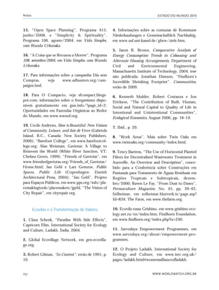 ESTADO DO MUNDO 2010
WWW.WORLDWATCH.ORG.BR252
15. “Open Space Planning”, Programa 413,
junho/2008, e “Simplicity & Spirituality”,
Programa 106, agosto/2004, em Vida Simples,
com Wanda Urbanska.
16. “A Coisa que se Recusou a Morrer”, Programa
108, setembro/2004, em Vida Simples, com Wanda
Urbanska.
17. Para informações sobre a campanha Dia sem
Compras, veja www.adbusters.org/cam-
paigns.bnd.
18. Para O Compacto, veja sfcompact.blogs-
pot.com; informações sobre o freeganismo dispo-
níveis gratuitamente em gan.info/?page_id=2;
Oportunidades em Fazendas Orgânicas ao Redor
do Mundo, em www.wwoof.org.
19. Cecile Andrews, Slow is Beautiful: New Visions
of Community, Leisure, and Joie de Vivre (Gabriola
Island, B.C., Canada: New Society Publishers,
2006); “Barefoot College”, em www.barefootcol-
lege.org; Alan Weisman, Gaviotas: A Village to
Reinvent the World (White River Junction, VT:
Chelsea Green, 1999); “Friends of Gaviotas”, em
www.friendsofgaviotas.org/Friends_of_Gaviotas/
Home.html; Jan Gehl e Lars Gemzoe, Public
Spaces, Public Life (Copenhagen: Danish
Architectural Press, 2004); “Jan Gehl”, Projeto
para Espaços Públicos, em www.pps.org/info/pla-
cemakingtools/placemakers/jgehl; “The Vision of
City Repair”, em cityrepair.org.
Ecovilas e a Transformação de Valores
1. Claus Schenk, “Paradise With Side Effects”,
Capricorn Film, International Society for Ecology
and Culture, Ladakh, Índia, 2004.
2. Global Ecovillage Network, em gen.ecovilla-
ge.org.
3. Robert Gilman, “In Context”, verão de 1991, p.
10.
4. Informações sobre as comunas de Kommune
Niederkaufungen e Gemeinschaftlich Nachhaltig,
em www.usf.uni-kassel.de/glww/ziele.htm.
5. Jason R. Brown, Comparative Analysis of
Energy Consumption Trends in Cohousing and
Alternate Housing Arrangements, Department of
Civil and Environmental Engineering,
Massachusetts Institute of Technology, 2004, tese
não publicada; Jonathan Dawson, “Findhorn’s
Incredible Shrinking Footprint”, Communities,
verão de 2009.
6. Kenneth Mulder, Robert Costanza e Jon
Erickson, “The Contribution of Built, Human,
Social and Natural Capital to Quality of Life in
Intentional and Unintentional Communities”,
Ecological Economics, August 2006, pp. 18–19.
7. Ibid., p. 20.
8. “Work Areas”, Mais sobre Twin Oaks em
www.twinoaks.org/community/index.html.
9. Tency Baetens, “The Use of Horizontal Planted
Filters for Decentralised Wastewater Treatment in
Auroville, An Overview and Description”, conce-
bido para a Conferência sobre Construções em
Pantanais para Tratamento de Águas Residuais em
Regiões Tropicais e Subtropicais, dezem-
bro/2000; Raven Le Fay, “From Dust to Dawn”,
Permaculture Magazine, No. 45, pp. 39–42;
Sólheimar, em solheimar.hlutverk.is/page.asp?
Id=834; The Farm, em www.thefarm.org.
10. Ecovila russa Grishino, em www.grishino.eco-
logy.net.ru/en/index.htm; Findhorn Foundation,
em www.findhorn.org/index.php?tz=240.
11. Sarvodaya Empowerment Programmes, em
www.sarvodaya.org/about/empowerment-pro-
grammes.
12. O Projeto Ladakh, International Society for
Ecology and Culture, em www.isec.org.uk/
pages/ladakh.html#womensallianceofladakh.
Notas
notas_e2 6/22/10 15:14 Page 252
 