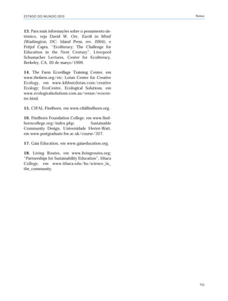 ESTADO DO MUNDO 2010 Notas
253
13. Para mais informações sobre o pensamento sis-
têmico, veja David W. Orr, Earth in Mind
(Washington, DC: Island Press, rev. 2004), e
Fritjof Capra, “Ecoliteracy: The Challenge for
Education in the Next Century”, Liverpool
Schumacher Lectures, Center for Ecoliteracy,
Berkeley, CA, 20 de março/1999.
14. The Farm Ecovillage Training Center, em
www.thefarm.org/etc; Lotan Center for Creative
Ecology, em www.kibbutzlotan.com/creative
Ecology; EcoCentre, Ecological Solutions, em
www.ecologicalsolutions.com.au/venue/ecocen-
tre.html.
15. CIFAL Findhorn, em www.cifalfindhorn.org.
16. Findhorn Foundation College, em www.find-
horncollege.org/index.php; Sustainable
Community Design, Universidade Heriot-Watt,
em www.postgraduate.hw.ac.uk/course/327.
17. Gaia Education, em www.gaiaeducation.org.
18. Living Routes, em www.livingroutes.org;
“Partnerships for Sustainability Education”, Ithaca
College, em www.ithaca.edu/hs/science_in_
the_community.
notas_e2 6/22/10 15:14 Page 253
 
