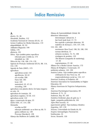 ESTADO DO MUNDO 2010
WWW.WORLDWATCH.ORG.BR254
Índice Remissivo
A
aborto, 35, 40
Abouleish, Ibrahim, 112
Academia Nacional de Ciências (EUA), 12
Action Coalition for Media Education, 172
adaptabilidade, 92, 93
Adbusters Magazine, 199
Adidas, 176
afluência, 191
África. Veja também países específicos
educação para a mídia na, 174
obesidade na, 146
África do Sul, 158, 166, 174, 176
Agência de Proteção Ambiental (EUA), 88, 114,
153, 178
Agenda de Paris (2007), 173
agricultura
agricultura social, 152
agrofloresta, 50–52
em ecovilas, 206
Farm Aid, 183
local, 120
sustentável, 22, 47–53
wwoofing, 199
agricultura com plantio direto/de baixo impacto
no solo, 54
agricultura de transição, 56
agricultura orgânica, 52-56, 113
agricultura social, 152
água e conservação da água, 23
AIDS/HIV, 47, 114, 166
Alemanha
ecovilas na,202
educação ambiental e ao ar livre na, 60, 71
gastos militares na, 138
Processo Marrakech, 128
Aliança das Mulheres de Ladakh, 205
Aliança de Sustentabilidade Global, 84
alimentos/alimentação
determinação cultural de, 3
fast food/junk food, 17, 73
lixo equivale a princípio alimentar, 50
malefício de doenças e, 124, 137, 149,
153, 181, 189
movimento Slow Food, 198, 20, 186, 194
normas dietéticas, 51
refeições escolares, 73, 75, 198
rotulagem de produto, 132
The Meatrix (campanha de marketing),
17, 20
vegetarianismo, 27, 60
Alliance for a Media Literate America, 172
Aliança de Religiões e Consevação, 23
ambientes urbanos, 143, 199
América Latina. Veja também países específicos
celebrações de Ano Novo na, 34
empreendedorismo social na, 110, 117
American Academy of Pediatrics, 69
American Association for Sustainability in Higher
Education, 83
Aliança Americana de Negócios Indepententes,
118
American Psychological Association, 69
Anderson, E. N., 31
Anderson, Ray, 87, 102
Antártica Ocidental, placa de gelo na, 5
Apple, campanha publicitária da, 165
Apwe Plezi (novela), 41
aquecimento global. Veja mudança climática
Argentina, 167, 176
Arizona, Universidade do Estado do, 81
Arquivo Antropológico Nacional do
Smithsonian, 35
Arrow, Kenneth, 150
Índice Remissivo
indice_e2 6/29/10 9:31 Page 254
 