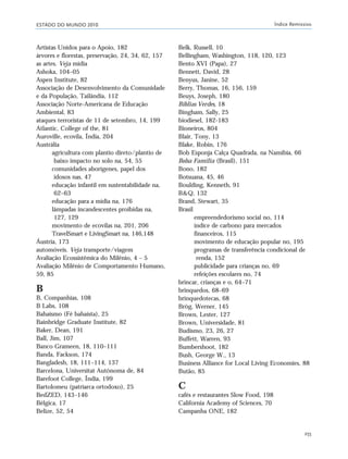 ESTADO DO MUNDO 2010 Índice Remissivo
255
Artistas Unidos para o Apoio, 182
árvores e florestas, preservação, 24, 34, 62, 157
as artes. Veja mídia
Ashoka, 104–05
Aspen Institute, 82
Associação de Desenvolvimento da Comunidade
e da População, Tailândia, 112
Associação Norte-Americana de Educação
Ambiental, 83
ataques terroristas de 11 de setembro, 14, 199
Atlantic, College of the, 81
Auroville, ecovila, Índia, 204
Austrália
agricultura com plantio direto/plantio de
baixo impacto no solo na, 54, 55
comunidades aborígenes, papel dos
idosos nas, 47
educação infantil em sustentabilidade na,
62–63
educação para a mídia na, 176
lâmpadas incandescentes proibidas na,
127, 129
movimento de ecovilas na, 201, 206
TravelSmart e LivingSmart na, 146,148
Áustria, 173
automóveis. Veja transporte/viagem
Avaliação Ecossistêmica do Milênio, 4 – 5
Avaliação Milênio de Comportamento Humano,
59, 85
B
B, Companhias, 108
B Labs, 108
Bahaísmo (Fé bahaísta), 25
Bainbridge Graduate Institute, 82
Baker, Dean, 191
Ball, Jim, 107
Banco Grameen, 18, 110–111
Banda, Fackson, 174
Bangladesh, 18, 111–114, 137
Barcelona, Universitat Autònoma de, 84
Barefoot College, Índia, 199
Bartolomeu (patriarca ortodoxo), 25
BedZED, 143–146
Bélgica, 17
Belize, 52, 54
Belk, Russell, 10
Bellingham, Washington, 118, 120, 123
Bento XVI (Papa), 27
Bennett, David, 28
Benyus, Janine, 52
Berry, Thomas, 16, 156, 159
Beuys, Joseph, 180
Bíblias Verdes, 18
Bingham, Sally, 25
biodiesel, 182-183
Bioneiros, 804
Blair, Tony, 13
Blake, Robin, 176
Bob Esponja Calça Quadrada, na Namíbia, 66
Bolsa Família (Brasil), 151
Bono, 182
Botsuana, 45, 46
Boulding, Kenneth, 91
B&Q, 132
Brand, Stewart, 35
Brasil
empreendedorismo social no, 114
índice de carbono para mercados
financeiros, 115
movimento de educação popular no, 195
programas de transferência condicional de
renda, 152
publicidade para crianças no, 69
refeições escolares no, 74
brincar, crianças e o, 64–71
brinquedos, 68–69
brinquedotecas, 68
Brög, Werner, 145
Brown, Lester, 127
Brown, Universidade, 81
Budismo, 23, 26, 27
Buffett, Warren, 93
Bumbershoot, 182
Bush, George W., 13
Business Alliance for Local Living Economies, 88
Butão, 85
C
cafés e restaurantes Slow Food, 198
California Academy of Sciences, 70
Campanha ONE, 182
indice_e2 6/29/10 9:31 Page 255
 