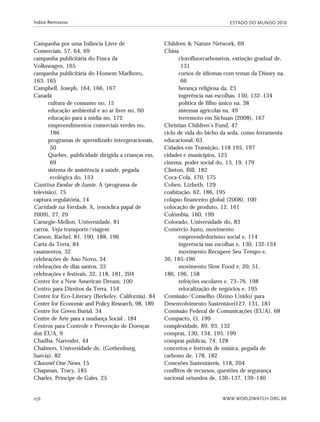 ESTADO DO MUNDO 2010
WWW.WORLDWATCH.ORG.BR256
Índice Remissivo
Campanha por uma Infância Livre de
Comerciais, 57, 64, 69
campanha publicitária do Fusca da
Volkswagen, 165
campanha publicitária do Homem Marlboro,
163, 165
Campbell, Joseph, 164, 166, 167
Canadá
cultura de consumo no, 15
educação ambiental e ao ar livre no, 60
educação para a mídia no, 172
empreendimentos comerciais verdes no,
186
programas de aprendizado intergeracionais,
50
Quebec, publicidade dirigida a crianças em,
69
sistema de assistência à saúde, pegada
ecológica do, 153
Cantina Escolar de Jamie, A (programa de
televisão), 75
captura regulatória, 14
Caridade na Verdade, A, (encíclica papal de
2009), 27, 29
Carnegie-Mellon, Universidade, 81
carros. Veja transporte/viagem
Carson, Rachel, 81, 190, 188, 196
Carta da Terra, 84
casamentos, 32
celebrações de Ano Novo, 34
celebrações de dias santos, 33
celebrações e festivais, 32, 118, 181, 204
Center for a New American Dream, 100
Centro para Direitos da Terra, 154
Center for Eco-Literacy (Berkeley, California), 84
Center for Economic and Policy Research, 98, 189
Centre for Green Burial, 34
Centre de Arte para a mudança Social , 184
Centros para Controle e Prevenção de Doenças
dos EUA, 9
Chadha, Narender, 44
Chalmers, Universidade de, (Gothenburg,
Suécia), 82
Channel One News, 15
Chapman, Tracy, 185
Charles, Príncipe de Gales, 25
Children & Nature Network, 69
China
clorofluorcarbonetos, extinção gradual de,
131
cursos de idiomas com temas da Disney na,
66
herança religiosa da, 23
ingerência nas escolhas, 130, 132–134
política de filho único na, 38
sistemas agrícolas na, 49
terremoto em Sichuan (2008), 167
Christian Children’s Fund, 47
ciclo de vida do bicho da seda, como ferramenta
educacional, 63
Cidades em Transição, 118 195, 197
cidades e municípios, 125
cinema, poder social do, 13, 19, 179
Clinton, Bill, 182
Coca-Cola, 170, 175
Cohen, Lizbeth, 129
coabitação, 62, 186, 195
colapso financeiro global (2008), 100
colocação de produto, 12, 161
Colômbia, 160, 199
Colorado, Universidade do, 83
Comércio Justo, movimento
empreendedorismo social e, 114
ingerência nas escolhas e, 130, 132-134
movimento Recupere Seu Tempo e,
36, 185-196
movimento Slow Food e, 20, 51,
186, 196, 158
refeições escolares e, 73–76, 198
relocalização de negócios e, 195
Comissão/Conselho (Reino Unido) para
Desenvolvimento Sustentável127, 131, 181
Comissão Federal de Comunicações (EUA), 68
Compacto, O, 199
complexidade, 89, 93, 132
compras, 130, 134, 195, 199
compras públicas, 74, 128
concertos e festivais de música, pegada de
carbono de, 178, 182
Conexões Sustentáveis, 118, 204
conflitos de recursos, questões de segurança
nacional oriundos de, 136–137, 139–140
indice_e2 6/29/10 9:31 Page 256
 