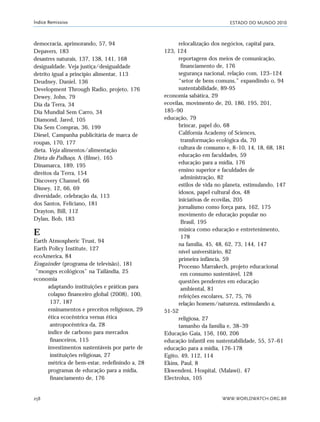 ESTADO DO MUNDO 2010
WWW.WORLDWATCH.ORG.BR258
Índice Remissivo
democracia, aprimorando, 57, 94
Depavers, 183
desastres naturais, 137, 138, 141, 168
desigualdade. Veja justiça/desigualdade
detrito igual a princípio alimentar, 113
Deudney, Daniel, 136
Development Through Radio, projeto, 176
Dewey, John, 79
Dia da Terra, 34
Dia Mundial Sem Carro, 34
Diamond, Jared, 105
Dia Sem Compras, 36, 199
Diesel, Campanha publicitária de marca de
roupas, 170, 177
dieta. Veja alimentos/alimentação
Dieta do Palhaço, A (filme), 165
Dinamarca, 189, 195
direitos da Terra, 154
Discovery Channel, 66
Disney, 12, 66, 69
diversidade, celebração da, 113
dos Santos, Feliciano, 181
Drayton, Bill, 112
Dylan, Bob, 183
E
Earth Atmospheric Trust, 94
Earth Policy Institute, 127
ecoAmerica, 84
Ecogainder (programa de televisão), 181
“monges ecológicos” na Tailândia, 25
economia
adaptando instituições e práticas para
colapso financeiro global (2008), 100,
137, 187
ensinamentos e preceitos religiosos, 29
ética ecocêntrica versus ética
antropocêntrica da, 28
índice de carbono para mercados
financeiros, 115
investimentos sustentáveis por parte de
instituições religiosas, 27
métrica de bem-estar, redefinindo a, 28
programas de educação para a mídia,
financiamento de, 176
relocalização dos negócios, capital para,
123, 124
reportagens dos meios de comunicação,
financiamento de, 176
segurança nacional, relação com, 123–124
“setor de bens comuns,” expandindo o, 94
sustentabilidade, 89-95
economia sabática, 29
ecovilas, movimento de, 20, 186, 195, 201,
185–90
educação, 79
brincar, papel do, 68
California Academy of Sciences,
transformação ecológica da, 70
cultura de consumo e, 8–10, 14, 18, 68, 181
educação em faculdades, 59
educação para a mídia, 176
ensino superior e faculdades de
administração, 82
estilos de vida no planeta, estimulando, 147
idosos, papel cultural dos, 48
iniciativas de ecovilas, 205
jornalismo como força para, 162, 175
movimento de educação popular no
Brasil, 195
música como educação e entretenimento,
178
na família, 45, 48, 62, 73, 144, 147
nível universitário, 82
primeira infância, 59
Processo Marrakech, projeto educacional
em consumo sustentável, 128
questões pendentes em educação
ambiental, 81
refeições escolares, 57, 75, 76
relação homem/natureza, estimulando a,
51-52
religiosa, 27
tamanho da família e, 38–39
Educação Gaia, 156, 160, 206
educação infantil em sustentabilidade, 55, 57–61
educação para a mídia, 176-178
Egito, 49, 112, 114
Ekins, Paul, 8
Ekwendeni, Hospital, (Malawi), 47
Electrolux, 105
indice_e2 6/29/10 9:31 Page 258
 