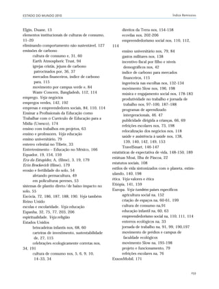 ESTADO DO MUNDO 2010 Índice Remissivo
259
Elgin, Duane, 13
elementos institucionais de culturas de consumo,
11–20
eliminando comportamento não sustentável, 127
emissões de carbono
cultura de consumo e, 31, 60
Earth Atmospheric Trust, 94
igrejas cristãs, jejuns de carbono
patrocinados por, 36, 37
mercados financeiros, índice de carbono
para, 115
movimento por campus verde e, 84
Waste Concern, Bangladesh, 112, 114
emprego. Veja negócios
empregos verdes, 142, 192
empresas e empreendedores sociais, 84, 110, 114
Ensinar a Profissionais da Educação como
Trabalhar com o Currículo de Educação para a
Mídia (Unesco), 174
ensino com trabalhos em projetos, 63
ensino e professores. Veja educação
ensino universitário, 79
enterro celestiai no Tibete, 33
Entretenimento – Educação no México, 166
Equador, 19, 154, 159
Era da Estupidez, A, (filme), 3, 19, 179
Erin Brockovich (filme), 179
erosão e fertilidade do solo, 54
afetando permacultura, 49
em policulturas perenes, 53
sistemas de plantio direto/de baixo impacto no
solo, 55
Escócia, 72, 186, 187, 188, 190. Veja também
Reino Unido
escolas e escolaridade. Veja educação
Espanha, 32, 75, 77, 203, 206
espiritualidade. Veja religião
Estados Unidos
brincadeiras infantis nos, 68, 60
carteiras de investimento, sustentabilidade
de, 27, 115
celebrações ecologicamente corretas nos,
34, 191
cultura de consumo nos, 5, 6, 9, 10,
14–33, 34
direitos da Terra nos, 154-158
ecovilas nos, 202-206
empreendedorismo social nos, 110, 112,
114
ensino universitário nos, 79, 84
gastos militares nos, 138
incentivo fiscal por filho e níveis
demográficos nos, 42
índice de carbono para mercados
financeiros, 115
ingerência nas escolhas nos, 132-134
movimento Slow nos, 196, 198
música e engajamento social nos, 178-183
produtividade no trabalho e jornada de
trabalho nos, 97–100, 187–188
programas de aprendizado
intergeracionais, 46. 47
publicidade dirigida a crianças, 66, 69
refeições escolares nos, 73, 198
relocalização dos negócios nos, 118
saúde e assistência à saúde nos, 138,
139, 140, 142, 149, 153
TravelSmart, 146-147
estatísticas de expectativa de vida, 148-150, 189
estátuas Moai, Ilha de Páscoa, 22
estatutos sociais, 108
estilos de vida sintonizados com o planeta, estim-
ulando, 140, 198
ética. Veja valores e ética
Etiópia, 141, 159
Europa. Veja também países específicos
agricultura social na, 152
criação de espaços na, 60-61, 199
cultura de consumo na,91
educação infantil na, 60, 63
empreendedorismo social na, 110, 111, 114
enterros ecológicos na, 33
jornada de trabalho na, 91, 99, 190,197
movimento de prédios e campus de
faculdade ecológicos
movimento Slow na, 195-198
projeto e funcionamento, 79
refeições escolares na, 76
ExxonMobil, 171
indice_e2 6/29/10 9:31 Page 259
 