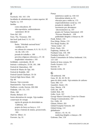 ESTADO DO MUNDO 2010
WWW.WORLDWATCH.ORG.BR260
Índice Remissivo
F
Facebook, 162, 167, 178
faculdades de administração e ensino superior, 82
Fageda, La, 110
famílias
como educadores, 62
vida reprodutiva, ambientalmente
sustentável, 38–42
Farm Aid, 183
Farm, The, Tennessee, 204
fast food/junk food, 9, 14, 151
felicidade
Butão, “felicidade nacional bruta”
medidas em, 85
em culturas de consumo, 8, 9, 10, 13, 27,
44, 66, 129, 170
jornada de trabalho e, 189
preceitos religiosos referentes a, 27, 30
simplicidade voluntária e, 193
fertilidade, controlando, 38–42
festivais e celebrações, 33-36, 181, 188
Festival de Glastonbury, 182
Festival de Música de Ojai, 183
Festival de Roskilde, 182
Festival Ganesh Chathauri, 33–34
Festival High Sierra Music, 183
Fiji, 66
finanças. Veja economia
financiamento. Veja economia
Findhorn, ecovila, Escócia, 202-206
Finlândia, 129, 151, 173
Flickr, 168
Florida, Richard, 121
fontes alternativas de energia. Veja também
conservação de energia
opções de geração de eletricidade na
Califórnia, 132
projeto do berço ao berço e, 113
shows e festivais de música, promovendo,
183
Food Inc. (filme), 51
Forrester, Jay, 91
França
assistência à saúde na, 150-152
brincadeiras infantis na, 65
educação para a mídia na, 173
empreendedorismo social na, 110
jornada de trabalho na, 97
movimento por décroissance
(decrescimento) na, 197
projeto de Turismo Sustentável, 129
Processo Marrakech, , 128
publicidade dirigida a crianças na, 69
Frank, Robert, 135
Frau-Meigs, Divina, 174
Free Range Studios, 20
“freiras verdes”, 25
Freire, Paulo, 195
Fuglesang, Andreas, 44
Fundação Gaia, 156, 160
Fundação Schwab, 112
Fundo Comunitário de Defesa Ambiental, 154,
157–159
fundos de bens comuns, 94
Fundo Acumen, 112
funerais, 33
funerais verdes, 34
G
G8 ambiental, 166
Gana, 32, 46, 44–78, 85
gases de efeito estufa. Veja emissões de carbono
Gates, Bill, 112
Gauntlett, David, 176
Gaye, Marvin, 178
Gehl, Jan, 199
Geldof, Bob, 181
Geller, Scott, 167
George Mason University Center for Climate
Change Communication, 167
Ger, Güliz, 10
Gilman, Robert, 201
Global Footprint Network, 187
Global Giving, 112
globalização
idosos e, 43, 44, 45
marketing dirigido a crianças e, 66
Goleman, Dan, 134
indice_e2 6/29/10 9:31 Page 260
 