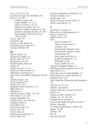 ESTADO DO MUNDO 2010 Índice Remissivo
261
Gore, Al, 107, 175, 182
governança ecológica da comunidade, 160
governos, 125–160
assistência à saúde, 194
compras públicas, 72, 74, 75
cultura de consumo e, 15, 18
ingerência nas escolhas, 125, 135
jornadas de trabalho, mudanças em, 100
questões de segurança nacional, 125, 138
sistema jurídico, direitos da Terra em,
126, 154–160
Grayson, Alan, 191
Greenpeace, 105
Grishino, ecovila, Rússia, 204
Groenlândia, placa de gelo na, 5
Grossman, Richard, 158
H
Halleck, DeeDee, 177
Hampâté Bâ, Amadou, 44
Hansen, James, 167, 171
Hartzfeld, Jim, 87, 102
Harvard Business School, 82
Hasbro, 66
Hawken, Paul, 87, 91, 132
Health Care Without Harm, 153
Helen Keller International, 47
Heriot-Watt, Universidade (Edimburgo, Escócia),
206
Heschel, Abraham, 193
Hewitt Associates, 100
Hickman, Leo, 128
Highlander Center (Tennessee), 195
Hillis, Danny, 35
Hinduísmo, 26
História da Coisa, A (filme), 165, 166
HIV/AIDS, 47, 114, 166
Hokusai, Katsushika, 161
Holanda, 69, 97, 152, 189, 190
Holmgren, David, 55
Home Depot, 133
Hong Kong, China, 173
Honore, Carl, 196
Hora da Terra, 36
Hornborg, Anne-Christine, 32
Horton, Myles, 195
hospitais ecologicamente sustentáveis, 153
Howard, Sir Albert, 50, 52
Howard, Steve, 184
Hungry for Success, relatório (2002), 75
Hunter, James Davison, 19
I
Igreja Pare de Comprar, 10
Ilha de Páscoa, cultura Rapanui da, 22
Impacto em Rede, 82
império romano e, 93
Índia
Barefoot College, 199
cultura de consumo na, 6–7
ecovilas na, 204
festival Ganesh Chathauri, 33–34
gás natural para transporte urbano,
mudança para, 130
idosos, papel cultural dos, 44
jornalismo ambiental na, 175
McDonald’s na, 66
Projeto Ladakh, 201, 205
Indicador de Pegada Ecológica, 4, 7
indicador genuíno de progresso, 90, 91, 92
Índice DCarb, 115
Índice Dow Jones de Sustentabilidade, 115
Índice Eficiente de Carbono dos EUA da
Standard & Poor, 115
Índice Global das 50 Empresas Mais Sustentáveis,
115
Indonésia, 67, 127, 141
indústria. Veja negócios
Instituto Akatu pelo Consumo Consciente
(Brasil), 116
Instituto do Banco Mundial, 116
Interface, Inc., 87, 103, 109
Interfaith Power and Light, 25
International Interfaith Investment Group, 27
Internet. Veja mídia
Irã, eleições presidenciais no, (2009), 168
Irlanda, 10, 128
Irthlingz, 181
Islã, 34
Israel, 66, 205, 206
indice_e2 6/29/10 9:31 Page 261
 