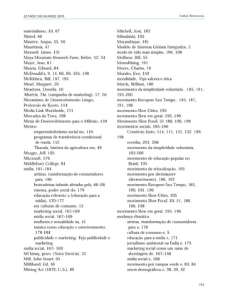 ESTADO DO MUNDO 2010 Índice Remissivo
263
materialismo, 10, 67
Mattel, 66
Maurice, Angus, 55, 56
Mauritânia, 47
Maxwell, James, 131
Maya Mountain Research Farm, Belize, 52, 54
Mayer, Jean, 81
Mazria, Edward, 84
McDonald’s, 9, 14, 66, 69, 165, 198
McKibben, Bill, 167, 195
Mead, Margaret, 20
Meadows, Donella, 16
Meatrix, The, (campanha de marketing), 17, 20
Mecanismo de Desenvolvimento Limpo,
Protocolo de Kyoto, 114
Media Link Worldwide, 171
Mercados da Terra, 198
Metas de Desenvolvimento para o Milênio, 139
México
empreendedorismo social no, 116
programas de transferência condicional
de renda, 152
Tlaxcala, história da agricultura em, 49
Mezger, Jeff, 105
Microsoft, 176
Middlebury College, 81
mídia, 161–184
artistas, transformação de consumidores
para, 180
brincadeiras infantis afetadas pela, 66–68
cinema, poder social do, 179
educação referente a (educação para a
mídia), 170-177
em culturas de consumo, 13
marketing social, 163-169
mídia social, 167–169
mulheres e sexualidade na, 41
música como educação e entretenimento,
178-184
publicidade e marketing. Veja publicidade e
marketing
mídia social, 167- 169
Mi’kmaq, povo, (Nova Escócia), 32
Mill, John Stuart, 91
Milliband, Ed, 36
Mining Act (1872; U.S.), 89
Mitchell, Joni, 183
Mitsubishi, 105
Moçambique, 181
Modelo de Sistemas Globais Integrados, 5
modo de vida mais simples, 196, 198
Mollison, Bill, 55
MomsRising, 191
Moore, Charles, 18
Morales, Evo, 159
moralidade. Veja valores e ética
Morris, William, 180
movimento da simplicidade voluntária , 185, 191,
193–200
movimento Recupere Seu Tempo , 185, 187,
191, 196
movimento Slow Cities, 195
movimento Slow em geral, 195, 196
Movimento Slow Food, 51 186, 196, 198
movimentos sociais, 185–206
Comércio Justo, 114, 121, 131, 132, 189,
198
ecovilas, 201, 206
movimento da simplicidade voluntária,
193-200
movimento de educação popular no
Brasil, 195
movimento de relocalização, 195
movimento por décroissance
(decrescimento), 186, 197
movimento Recupere Seu Tempo, 185,
190, 191, 196
movimento Slow Cities, 195
movimento Slow Food, 20, 51, 186,
196, 198
movimento Slow em geral, 195, 196
mudança climática
artistas, transformação de consumidores
para a, 178
cultura de consumo e, 5
educação para a mídia e, 171
jornalismo ambiental na Índia e, 175
marketing social como um meio de
abordagem de, 167–168
mídia social e, 168
movimento por campus verde e, 83, 84
níveis demográficos e, 38, 39, 42
indice_e2 6/29/10 9:31 Page 263
 