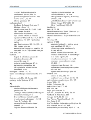 ESTADO DO MUNDO 2010
WWW.WORLDWATCH.ORG.BR264
Índice Remissivo
ONU e a Aliança de Religiões e
Conservação, parceria entre, 23
questões de segurança relativas à, 137
resposta taoísta à, 23, 27
sistemas agrícolas e, 49
mudança cultural
abordagem da Grande Rede para, 19
definindo cultura, 7–8
educação como meio de, 57-63, 79-86
Veja também educação
em sociedades de consumo, 3–20.
Veja também culturas de consumo
importância/dificuldade de, 3–4, 7, 18–20
nos negócios, 102-109. Veja também
negócios
papel do governo em, 125-135, 136-142
Veja também governos
pensamento de longo prazo, papel do, 35
tradições e, 21–56. Veja também tradições
Muir, John, 190
mulheres
chegada da televisão e aumento de
distúrbios alimentares, 66
microcrédito para, 111
mutilação genital feminina, 47–48
perconceito contra a idade, 45
vida reprodutiva, ambientalmente
sustentável, 38–42
municípios e cidades, 125, 197
música como educação e entretenimento, 178-
184
Musicians United for Safe Energy, 183
mutilação genital feminina, 47-48
N
Nações Unidas
Aliança de Religiões e Conservação,
parceria com, 23
Convenção sobre os Direitos da Criança, 64
Década da Educação para o
Desenvolvimento Sustentável, 206
forças de manutenção da paz, 140, 141
Fundo da População, 46
Metas de Desenvolvimento para o
Milênio, 139
Programa Alimentar Mundial, 74
Programa de Meio Ambiente, 54
Processo Marrakech, 126, 128
sobre questões de segurança da mudança
climática, 138
United Nations Framework Convention on
Climate Change (UNFCCC), 39
World Youth Report, 2005, 45
Namíbia, 66
Natal, 10, 33, 34
National Association for Media Education, 172
National Wildlife Federation, 83
natureza, estimulando a relação do homem com
a, 60
Navdanya, 159
negócios, 87-124
adaptando instituições e práticas para a
sustentabilidade, 87, 89–95
cultura corporativa, transformando,
87–88, 90–109
ecovilas, sistemas de trabalho em, 203
educação em faculdades de administração
e no ensino superior, 82
em culturas de consumo, 13, 14, 18
empresas e empreendedores sociais,
87, 110–117
estatutos sociais, alterando 108
implicações do desemprego na segurança
nacional, 137
ingerência nas escolhas por parte das
empresas, 133
período de férias, 190-191
projeto do berço ao berço, 55, 88, 113
negócios locais, ressurgimento de, 121, 123
Nelson, Willie, 183
Nesbitt, Christopher, 54
Nickelodeon, Canal (TV), 66
Nike, 105, 106
Ningo, povo de Gana, 32
No Child Left Inside Act (U.S.), 60, 69
No Mundo de 2020 (filme), 162
Noruega, 60, 69, 85, 91, 152
Nosso Planeta, Nossa Casa (filme), 179
Nova Guiné, 8, 32
New York–Buffalo, Universidade do Estado de, 83
Nova Zelândia, 60, 68, 120, 195
novelas usadas para marketing social, 41, 166
indice_e2 6/29/10 9:31 Page 264
 