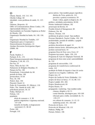 ESTADO DO MUNDO 2010 Índice Remissivo
265
O
Obama, Barack, 110, 112, 191
Oberlin College, 84
obesidade, como problema de saúde, 51, 137,
146
Oduaran, Akopovire, 45
Office of Communications (Reino Unido), 176
Oportunidades (México), 152
Oportunidades em Fazendas Orgânicas ao Redor
do Mundo, 199
Organização Mundial da Saúde, 64, 149, 150,
151
Organização Mundial do Trabalho, 137
Organização para a Cooperação e
Desenvolvimento Econômico, 13
Outdoor Recreation Participation Report
(2008), 60
P
Pacala, Stephen, 5
Pachauri, R. K., 175
Painel Intergovernamental sobre Mudanças
Climáticas, 5, 84, 85, 175
Pan Yue, 23
Panos, África do Sul, 176
Parlamento de Religiões Mundiais, 25
Parques da Paz, 140
Pennsylvania, Universidade da, 84
período de férias, 190
permacultura, 55-56
Peru, 34, 140
Pickett, Kate, 194
Pimentel, David, 51
Poder de Consumidor, El, (México), 116
Police, The, (banda de rock), 182
policulturas perenes, 50, 53
Pollan, Michael, 51
Polônia, 116
população
niveis de consumo e, 4, 38
padrões migratórios e segurança nacional,
137-138
tamanho de família, ecologicamente
sustentável, 21, 38–42
Porini, 160
Portugal, 110
povos nativos. Veja também grupos específicos
direitos da Terra, prática de, 155
preceitos e práticas econômicos, 29
rituais e tabus, papéis ecológicos de, 32
prédios e atividades universitários, 83-84
Prêmio Ambiental Goldman, 181
preservação da floresta, 25
Presidio School of Management, 82
Pridmore, Pat, 46
Princen, Thomas, 134
problemas de gênero sexual. Veja mulheres
Processo Marrakech, Nações Unidas, 126, 128
produtividade, jornada de trabalho, e pegada
ecológica, 96, 187
produtos descartáveis de papel, 14
produto interno bruto, alternativas para, 90, 93
produto nacional bruto, 91
programa Hora de Ficar com a Vovó, 47
Programa top runner, Japão, 130, 134
Programas de Ação de Adaptação Nacional, 38
programas de bem-estar social, sustentabilidade
de, 152
programas de microcrédito, 110
programas de transferência condicional de
renda, 152
proibição de fluido de isqueiro à base de carvão
vegetal em Los Angeles, Califórnia, 128
Projeto Avó, 47
Projeto da Carélia do Norte (Finlândia), 151
projeto do berço ao berço, 17, 55, 88, 113
Projeto Ladakh, 201, 205
Projeto Meadowcreek, 83
Projeto Roseta, 35
propaganda e marketing. Veja também mídia
crianças, dirigido a, 64–71
contar histórias, abordagem para, 163-169
educação para a mídia, necessidade de, 15,
170-177
em culturas de consumo, 11–13, 15
marketing social, 161, 163-169
Protocolo de Kyoto, 114
Protocolo de Montreal, 130, 131
Pullman, Phillip, 69
Putnam, Robert, 196
indice_e2 6/29/10 9:31 Page 265
 