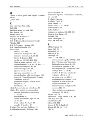 ESTADO DO MUNDO 2010
WWW.WORLDWATCH.ORG.BR266
Índice Remissivo
Q
Quebec (Canadá), publicidade dirigida a crianças
no, 69
Quênia, 160
R
rádio e televisão. Veja mídia
Raffi, 181
Rainforest Action Network, 105
Raitt, Bonnie, 183
Ramadã verde, 36
Rapanui, Ilha de Páscoa, 22
Rappaport, Roy, 32
Rede de Empresas Sustentáveis da Grande
Filadélfia, 123
Rede de Segurança Humana, 138
Rede Global de Ecovilas, 201
Reino Unido
BedZED, 143, 146
Cidades em Transição no, 197
cultura de consumo no, 9, 10, 13
direitos da Terra no, 159
ecovilas no, 202, 203, 204, 206
educação para a mídia no, 173, 176
empreendedorismo social no, 110, 111, 114
ensino universitário no, 83, 84
enterros ecológicos no, 34
jejum de carbono no, 36
ingerência nas escolhas no, 133
imposto londrino sobre uso de carro, 133
projeto de Produto Sustentável, Processo
Marrakech, 128-129
publicidade dirigida a crianças no, 69
refeições no, 74
TravelSmart, 146
relação homem/natureza, estimulando, 60
religião. Veja também crenças específicas
apoio da, para culturas sustentáveis,
21, 23–30
Bíblias Verdes, 20
culturas de consumo, papel em, 20,
25–27, 30
rituais e tabus, 21, 27, 31–37
tamanho da família e, 42
Religião, Ciência e Meio Ambiente, 25
República Democrática do Congo, 141
resíduos plásticos, 18
Restaurante Repolhos e Preservativos (Tailândia),
18, 112, 116
Revolução Francesa, 11
Revolução Verde, 52
Richie, Lionel, 182
rituais e tabus, 21, 27, 31–37
Rodale Institute, 53
Rodin, Judith, 84
rotulagem de produto, 132, 134, 135
Rousseau, Jean-Jacques, 79
Rugmark, 114
Ruhm, Christopher, 187
Rússia, 41, 173, 204
S
Sabido, Miguel, 166
Sagan, Carl, 26
Sample Lab Ltd., 12
Santa Lúcia, 41
Sarvodaya, 205
saúde, 117–18, 138–42
colapso financeiro global (2008) e, 173
dieta. Veja alimentos/alimentação
diplomacia, como forma de, 132
em culturas de consumo, 9, 17
foco em promover a saúde versus curar
doenças, 117–18, 138–40
malefício de doenças, questões de
segurança relativas a, 128
marketing social em, 152–54
mutilação genital feminina, 45–46
programas de bem-estar social,
sustentabilidade de, 141
sistemas de saúde ecologicamente
corretos, 140–42
vida reprodutiva, ecologicamente
sustentável, 21, 36–40
Sawtell, Peter, 36
Schumacher College (Devon, U.K.), 84
Scott, Lee, 105, 106
Second Nature, 84
Sekem, 112, 114
Semana da TV Desligada, 36
Senegal, 43, 44, 45, 47, 48
7 Rs, 61
indice_e2 6/29/10 9:31 Page 266
 