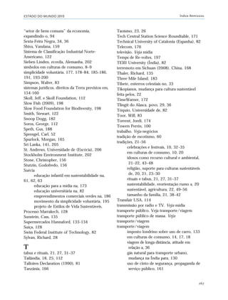 ESTADO DO MUNDO 2010 Índice Remissivo
267
“setor de bens comuns” da economia,
expandindo o, 94
Sexta-Feira Negra, 34, 36
Shiva, Vandana, 159
Sistema de Classificação Industrial Norte-
Americano, 122
Sieben Linden, ecovila, Alemanha, 202
símbolos em culturas de consumo, 8–9
simplicidade voluntária, 177, 178–84, 185-186,
191, 193-200
Simpson, Walter, 83
sistemas jurídicos, direitos da Terra previstos em,
154-160
Skoll, Jeff, e Skoll Foundation, 112
Slow Fish (2009), 198
Slow Food Foundation for Biodiversity, 198
Smith, Stewart, 122
Snoop Dogg, 182
Soros, George, 112
Speth, Gus, 188
Sprengel, Carl, 52
Spurlock, Morgan, 165
Sri Lanka, 141, 205
St. Andrews, Universidade de (Escócia), 206
Stockholm Environment Institute, 202
Stone, Christopher, 156
Stutzin, Godofredo, 156
Suécia
educação infantil em sustentabilidade na,
61, 62, 63
educação para a mídia na, 173
educação universitária na, 82
empreendimentos comerciais verdes na, 186
movimento da simplicidade voluntária, 195
projeto de Estilos de Vida Sustentáveis,
Processo Marrakech, 128
Sunstein, Cass, 135
Supermercados Hannaford, 133-134
Suíça, 128
Swiss Federal Institute of Technology, 82
Sylvan, Richard, 28
T
tabus e rituais, 21, 27, 31–37
Tailândia, 18, 25, 112
Talloires Declaration (1990), 81
Tanzânia, 166
Taoísmo, 23, 26
Tech Central Station Science Roundtable, 171
Technical University of Catalonia (Espanha), 82
Telecom, 176
televisão. Veja mídia
Temps de Re-voltes, 197
TERI University (Índia), 82
terremoto em Sichuan (2008), China, 168
Thaler, Richard, 135
Three Mile Island, 183
Tibete, enterros celestiais no, 33
Tikopianos, mudança para cultura sustentável
feita pelos, 22
TimeWarner, 172
Tlingit do Alasca, povo, 29, 36
Tóquio, Universidade de, 82
Toor, Will, 83
Torrent, Jordi, 174
Towers Perrin, 100
trabalho. Veja negócios
tradição de escotismo, 60
tradições, 21–56
celebrações e festivais, 10, 32–35
em culturas de consumo, 10, 20
idosos como recurso cultural e ambiental,
21–22, 43–48
religião, suporte para culturas sustentáveis
de, 20, 21, 23–30
rituais e tabus, 21, 27, 31–37
sustentabilidade, reorientação rumo a, 20
sustentável, agricultura, 22, 49–56
tamanho da família, 21, 38–42
Transfair USA, 114
transmissão por radio e TV. Veja mídia
transporte público. Veja transporte/viagem
transporte público de massa. Veja
transporte/viagem
transporte/viagem
imposto londrino sobre uso de carro, 133
em culturas de consumo, 14, 17, 18
viagem de longa distância, atitude em
relação a, 36
gás natural para transporte urbano,
mudança na Índia para, 130
uso de cinto de segurança, propaganda de
serviço público, 161
indice_e2 6/29/10 9:31 Page 267
 