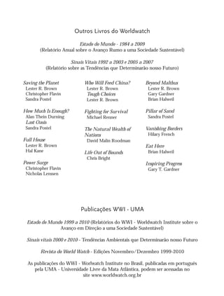 Saving the Planet
Lester R. Brown
Christopher Flavin
Sandra Postel
How Much Is Enough?
Alan Thein Durning
Last Oasis
Sandra Postel
Full House
Lester R. Brown
Hal Kane
Power Surge
Christopher Flavin
Nicholas Lenssen
Who Will Feed China?
Lester R. Brown
Tough Choices
Lester R. Brown
Fighting for Survival
Michael Renner
The Natural Wealth of
Nations
David Malin Roodman
Life Out of Bounds
Chris Bright
Beyond Malthus
Lester R. Brown
Gary Gardner
Brian Halweil
Pillar of Sand
Sandra Postel
Vanishing Borders
Hilary French
Eat Here
Brian Halweil
Inspiring Progress
Gary T. Gardner
Outros Livros do Worldwatch
Estado do Mundo - 1984 a 2009
(Relatório Anual sobre o Avanço Rumo a uma Sociedade Sustentável)
Sinais Vitais 1992 a 2003 e 2005 a 2007
(Relatório sobre as Tendências que Determinarão nosso Futuro)
Publicações WWI - UMA
Estado do Mundo 1999 a 2010 (Relatórios do WWI - Worldwatch Institute sobre o
Avanço em Direção a uma Sociedade Sustentável)
Sinais vitais 2000 e 2010 - Tendências Ambientais que Determinarão nosso Futuro
Revista do World Watch - Edições Novembro/Dezembro 1999-2010
As publicações do WWI - Worlwatch Institute no Brasil, publicadas em português
pela UMA - Universidade Livre da Mata Atlântica, podem ser acessadas no
site www.worldwatch.org.br
IaXXVII_intro_val:A 6/22/10 3:44 PM Page II
 