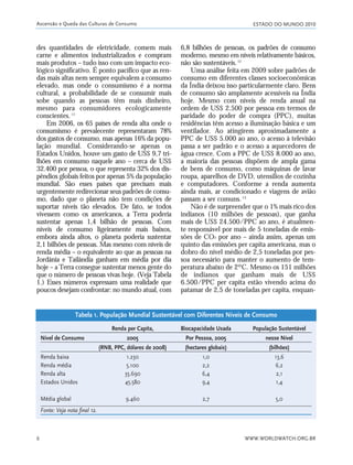 ESTADO DO MUNDO 2010
WWW.WORLDWATCH.ORG.BR6
des quantidades de eletricidade, comem mais
carne e alimentos industrializados e compram
mais produtos – tudo isso com um impacto eco-
lógico significativo. É ponto pacífico que as ren-
das mais altas nem sempre equivalem a consumo
elevado, mas onde o consumismo é a norma
cultural, a probabilidade de se consumir mais
sobe quando as pessoas têm mais dinheiro,
mesmo para consumidores ecologicamente
conscientes.11
Em 2006, os 65 países de renda alta onde o
consumismo é prevalecente representaram 78%
dos gastos de consumo, mas apenas 16% da popu-
lação mundial. Considerando-se apenas os
Estados Unidos, houve um gasto de US$ 9,7 tri-
lhões em consumo naquele ano – cerca de US$
32.400 por pessoa, o que representa 32% dos dis-
pêndios globais feitos por apenas 5% da população
mundial. São esses países que precisam mais
urgentemente redirecionar seus padrões de consu-
mo, dado que o planeta não tem condições de
suportar níveis tão elevados. De fato, se todos
vivessem como os americanos, a Terra poderia
sustentar apenas 1,4 bilhão de pessoas. Com
níveis de consumo ligeiramente mais baixos,
embora ainda altos, o planeta poderia sustentar
2,1 bilhões de pessoas. Mas mesmo com níveis de
renda média – o equivalente ao que as pessoas na
Jordânia e Tailândia ganham em média por dia
hoje – a Terra consegue sustentar menos gente do
que o número de pessoas vivas hoje. (Veja Tabela
1.) Esses números expressam uma realidade que
poucos desejam confrontar: no mundo atual, com
6,8 bilhões de pessoas, os padrões de consumo
moderno, mesmo em níveis relativamente básicos,
não são sustentáveis.12
Uma análise feita em 2009 sobre padrões de
consumo em diferentes classes socioeconômicas
da Índia deixou isso particularmente claro. Bens
de consumo são amplamente acessíveis na Índia
hoje. Mesmo com níveis de renda anual na
ordem de US$ 2.500 por pessoa em termos de
paridade do poder de compra (PPC), muitas
residências têm acesso a iluminação básica e um
ventilador. Ao atingirem aproximadamente a
PPC de US$ 5.000 ao ano, o acesso à televisão
passa a ser padrão e o acesso a aquecedores de
água cresce. Com a PPC de US$ 8.000 ao ano,
a maioria das pessoas dispõem de ampla gama
de bens de consumo, como máquinas de lavar
roupa, aparelhos de DVD, utensílios de cozinha
e computadores. Conforme a renda aumenta
ainda mais, ar condicionado e viagens de avião
passam a ser comuns.13
Não é de surpreender que o 1% mais rico dos
indianos (10 milhões de pessoas), que ganha
mais de US$ 24.500/PPC ao ano, é atualmen-
te responsável por mais de 5 toneladas de emis-
sões de CO2 por ano – ainda assim, apenas um
quinto das emissões per capita americana, mas o
dobro do nível médio de 2,5 toneladas por pes-
soa necessário para manter o aumento de tem-
peratura abaixo de 2ºC. Mesmo os 151 milhões
de indianos que ganham mais de US$
6.500/PPC per capita estão vivendo acima do
patamar de 2,5 de toneladas per capita, enquan-
Ascensão e Queda das Culturas de Consumo
Renda per Capita, Biocapacidade Usada População Sustentável
Nível de Consumo 2005 Por Pessoa, 2005 nesse Nível
(RNB, PPC, dólares de 2008) (hectares globais) (bilhões)
Renda baixa 1.230 1,0 13,6
Renda média 5.100 2,2 6,2
Renda alta 35.690 6,4 2,1
Estados Unidos 45.580 9,4 1,4
Média global 9.460 2,7 5,0
Fonte: Veja nota final 12.
Tabela 1. População Mundial Sustentável com Diferentes Níveis de Consumo
01_20mundo_Vae2 6/22/10 15:20 Page 6
 