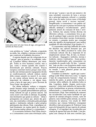 ESTADO DO MUNDO 2010
WWW.WORLDWATCH.ORG.BR8
com artefatos ou “coisas” culturais, a exposição
na mídia, leis, religiões e sistemas econômicos –
que constroem as realidades dos povos.19
A maioria daquilo que dá a impressão de ser
“natural” para as pessoas é, na realidade, cultu-
ral. Considere hábitos alimentares, por exem-
plo. Todos os seres humanos comem, mas o
que, como e mesmo quando eles comem é
determinado por sistemas culturais. Poucos
europeus comeriam insetos porque essas criatu-
ras lhes são intrinsecamente repugnantes devido
ao condicionamento cultural, embora muitos
deles comam camarão ou caracol. E, no entan-
to, em outras culturas insetos são uma parte
importante da culinária e, em alguns casos,
como a larva de sago para o povo Korowai da
Nova Guiné, são iguarias.20
Em última instância, embora o comporta-
mento humano esteja enraizado na evolução e
fisiologia, ele é guiado primordialmente pelos sis-
temas culturais em que as pessoas nascem. Tal
como ocorre com todos os sistemas, há paradig-
mas dominantes que guiam as culturas – ideias e
pressupostos em comum que, através das gera-
ções, são construídos e reforçados pelos principais
agentes e instituições culturais e pelos próprios
participantes das culturas. Hoje, o paradigma cul-
tural dominante em muitas partes do mundo e
que atravessa muitas culturas é o consumismo.21
O economista britânico Paul Ekins descre-
ve o consumismo como uma orientação cultu-
ral em que “a posse e uso de um número e de
uma variedade crescentes de bens e serviços
são a principal aspiração cultural e o caminho
tido como de maior certeza rumo à felicidade
pessoal, status social e sucesso nacional”.
Simplificando: o consumismo é um padrão cul-
tural que faz com que as pessoas encontrem sig-
nificado, satisfação e reconhecimento princi-
palmente através do consumo de bens e servi-
ços. Embora isso assuma formas diversas em
diferentes culturas, o consumismo leva as pes-
soas de qualquer lugar a associar níveis elevados
de consumo a bem-estar e sucesso. Ironicamente,
no entanto, a pesquisa mostra que consumir
mais não significa necessariamente uma melhor
qualidade de vida individual (Veja Quadro 1). 22
O consumismo está hoje infiltrado de modo
tão absoluto nas culturas humanas que, por
vezes, fica até difícil reconhecê-lo como uma
construção cultural. Ele dá a impressão de ser
simplesmente natural. Mas, de fato, os elemen-
tos culturais – linguagem e símbolos, normas e
tradições, valores e instituições – foram profun-
damente transformados pelo consumismo em
sociedades do mundo todo. De fato, “consumi-
dor” hoje em dia é com frequência usado como
sinônimo de pessoa nos 10 idiomas mais usados
no mundo, e seria plausível pensar em um
número bem maior.23
Considere os símbolos – aquilo que a antro-
póloga Leslie White descreveu como “a origem
e base do comportamento humano”. Hoje, na
maioria dos países, as pessoas estão expostas a
centenas, talvez milhares, de símbolos todos os
dias. Logotipos, jingles, slogans, porta-vozes,
mascotes – todos esses símbolos de marcas dife-
rentes bombardeiam as pessoas rotineiramente,
influenciando o comportamento até em níveis
inconscientes. Hoje, esses símbolos de consumo
são reconhecidos com maior facilidade do que
espécies de animais selvagens comuns, canto de
pássaros, sons emitidos pelos animais, ou outros
elementos da natureza. Um estudo de 2002
constatou que crianças britânicas conseguiam
identificar mais personagens de Pokémon (uma
marca de brinquedo) do que espécies de animais
selvagens. E os logotipos são reconhecidos por
crianças de apenas dois anos de idade. Uma pes-
quisa com crianças de dois anos concluiu que,
Ascensão e Queda das Culturas de Consumo
Larva para comer em casa: larvas de sago, uma iguaria da
culinária da Nova Guiné.
Hegariz
01_20mundo_Vae2 6/22/10 15:20 Page 8
 