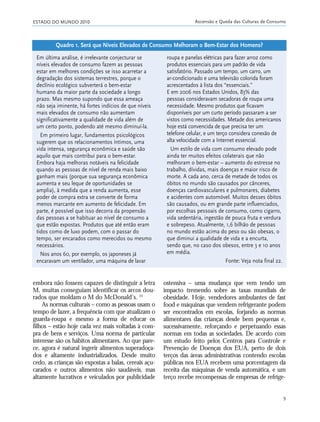 ESTADO DO MUNDO 2010 Ascensão e Queda das Culturas de Consumo
9
embora não fossem capazes de distinguir a letra
M, muitas conseguiam identificar os arcos dou-
rados que moldam o M do McDonald’s. 24
As normas culturais – como as pessoas usam o
tempo de lazer, a frequência com que atualizam o
guarda-roupa e mesmo a forma de educar os
filhos – estão hoje cada vez mais voltadas à com-
pra de bens e serviços. Uma norma de particular
interesse são os hábitos alimentares. Ao que pare-
ce, agora é natural ingerir alimentos superadoça-
dos e altamente industrializados. Desde muito
cedo, as crianças são expostas a balas, cereais açu-
carados e outros alimentos não saudáveis, mas
altamente lucrativos e veiculados por publicidade
ostensiva – uma mudança que vem tendo um
impacto tremendo sobre as taxas mundiais de
obesidade. Hoje, vendedores ambulantes de fast
food e máquinas que vendem refrigerante podem
ser encontrados em escolas, forjando as normas
alimentares das crianças desde bem pequenas e,
sucessivamente, reforçando e perpetuando essas
normas em todas as sociedades. De acordo com
um estudo feito pelos Centros para Controle e
Prevenção de Doenças dos EUA, perto de dois
terços das áreas administrativas contendo escolas
públicas nos EUA recebem uma porcentagem da
receita das máquinas de venda automática, e um
terço recebe recompensas de empresas de refrige-
Em última análise, é irrelevante conjecturar se
níveis elevados de consumo fazem as pessoas
estar em melhores condições se isso acarretar a
degradação dos sistemas terrestres, porque o
declínio ecológico subverterá o bem-estar
humano da maior parte da sociedade a longo
prazo. Mas mesmo supondo que essa ameaça
não seja iminente, há fortes indícios de que níveis
mais elevados de consumo não aumentam
significativamente a qualidade de vida além de
um certo ponto, podendo até mesmo diminuí-la.
Em primeiro lugar, fundamentos psicológicos
sugerem que os relacionamentos íntimos, uma
vida intensa, segurança econômica e saúde são
aquilo que mais contribui para o bem-estar.
Embora haja melhoras notáveis na felicidade
quando as pessoas de nível de renda mais baixo
ganham mais (porque sua segurança econômica
aumenta e seu leque de oportunidades se
amplia), à medida que a renda aumenta, esse
poder de compra extra se converte de forma
menos marcante em aumento de felicidade. Em
parte, é possível que isso decorra da propensão
das pessoas a se habituar ao nível de consumo a
que estão expostas. Produtos que até então eram
tidos como de luxo podem, com o passar do
tempo, ser encarados como merecidos ou mesmo
necessários.
Nos anos 60, por exemplo, os japoneses já
encaravam um ventilador, uma máquina de lavar
roupa e panelas elétricas para fazer arroz como
produtos essenciais para um padrão de vida
satisfatório. Passado um tempo, um carro, um
ar-condicionado e uma televisão colorida foram
acrescentados à lista dos “essenciais.”
E em 2006 nos Estados Unidos, 83% das
pessoas consideravam secadoras de roupa uma
necessidade. Mesmo produtos que ficavam
disponíveis por um curto período passaram a ser
vistos como necessidades. Metade dos americanos
hoje está convencida de que precisa ter um
telefone celular, e um terço considera conexão de
alta velocidade com a Internet essencial.
Um estilo de vida com consumo elevado pode
ainda ter muitos efeitos colaterais que não
melhoram o bem-estar – aumento do estresse no
trabalho, dívidas, mais doenças e maior risco de
morte. A cada ano, cerca de metade de todos os
óbitos no mundo são causados por cânceres,
doenças cardiovasculares e pulmonares, diabetes
e acidentes com automóvel. Muitos desses óbitos
são causados, ou em grande parte influenciados,
por escolhas pessoais de consumo, como cigarro,
vida sedentária, ingestão de pouca fruta e verdura
e sobrepeso. Atualmente, 1,6 bilhão de pessoas
no mundo estão acima do peso ou são obesas, o
que diminui a qualidade de vida e a encurta,
sendo que, no caso dos obesos, entre 3 e 10 anos
em média.
Fonte: Veja nota final 22.
Quadro 1. Será que Níveis Elevados de Consumo Melhoram o Bem-Estar dos Homens?
01_20mundo_Vae2 6/22/10 15:20 Page 9
 