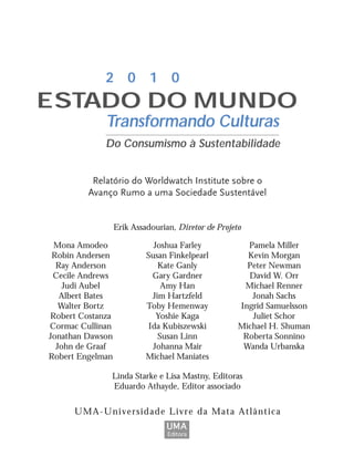 Mona Amodeo
Robin Andersen
Ray Anderson
Cecile Andrews
Judi Aubel
Albert Bates
Walter Bortz
Robert Costanza
Cormac Cullinan
Jonathan Dawson
John de Graaf
Robert Engelman
Joshua Farley
Susan Finkelpearl
Kate Ganly
Gary Gardner
Amy Han
Jim Hartzfeld
Toby Hemenway
Yoshie Kaga
Ida Kubiszewski
Susan Linn
Johanna Mair
Michael Maniates
Pamela Miller
Kevin Morgan
Peter Newman
David W. Orr
Michael Renner
Jonah Sachs
Ingrid Samuelsson
Juliet Schor
Michael H. Shuman
Roberta Sonnino
Wanda Urbanska
Relatório do Worldwatch Institute sobre o
Avanço Rumo a uma Sociedade Sustentável
Erik Assadourian, Diretor de Projeto
UMA-Universidade Livre da Mata Atlântica
2 0 1 0
Transformando Culturas
Do Consumismo à Sustentabilidade
ESTADO DO MUNDO
Linda Starke e Lisa Mastny, Editoras
Eduardo Athayde, Editor associado
UMA
Editora
IaXXVII_intro_val:A 6/22/10 3:44 PM Page III
 